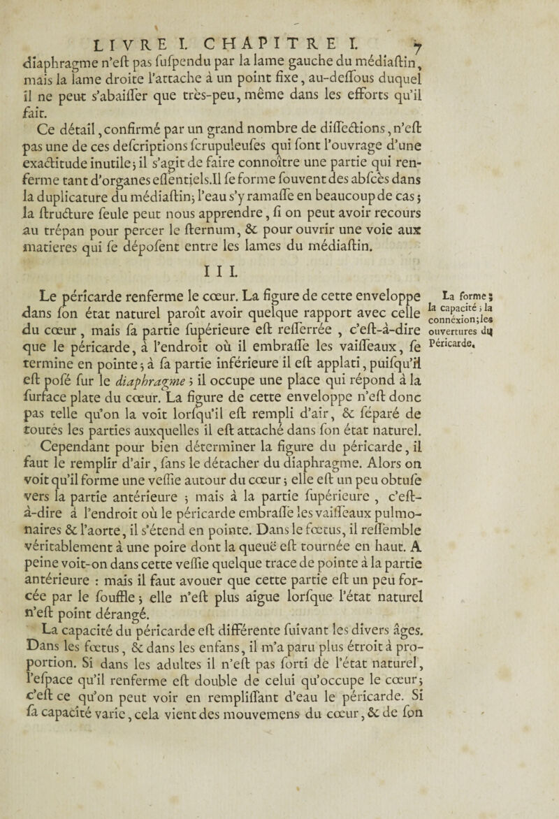 diaphragme n’efl: pas fufpendu par la lame gauche du médiaftin* mais la lame droite l’attache à un point fixe, au-deflous duquel il ne peut s’abaiffer que très-peu, même dans les efforts qu’il fait. Ce détail, confirmé par un grand nombre de diffeétions, n’efl: pas une de ces defcriptions fcrupuleufes qui font l’ouvrage d’une exaditude inutile j il s’agit de faire connoître une partie qui ren¬ ferme tant d’organes eflentiels.il fe forme fouvent des abfcès dans la duplicature du médiaftinj l’eau s’y ramaffe en beaucoup de cas 5 la flrudure feule peut nous apprendre, fi on peut avoir recours au trépan pour percer le fternum, de pour ouvrir une voie aux matières qui fe dépofent entre les lames du médiaftin. I I I. Le péricarde renferme le cœur. La figure de cette enveloppe dans fon état naturel paroît avoir quelque rapport avec celle du cœur, mais fa partie fupérieure eft reflerrée , c’eft-à-dire que le péricarde, à l’endroit où il embrafle les vaifleaux, fe termine en pointe 5 à fa partie inférieure il eft applati, puifqu’ii efl pofé fur le diaphragme 5 il occupe une place qui répond à la furface plate du cœur. La figure de cette enveloppe n’efl: donc pas telle qu’on la voit lorfqu’il efl rempli d’air, 6c féparé de toutes les parties auxquelles il efl attaché dans fon état naturel. Cependant pour bien déterminer la figure du péricarde, il faut le remplir d’air, fans le détacher du diaphragme. Alors on voit qu’il forme une veflie autour du cœur ; elle eft un peu obtufe vers la partie antérieure j mais à la partie fupérieure , c’efl- à-dire â l’endroit où le péricarde embrafle les vaifleaux pulmo¬ naires de l’aorte, il s’étend en pointe. Dans le fœtus, il reflèmble véritablement à une poire dont la queue efl tournée en haut. A peine voit-on dans cette veflie quelque trace de pointe à la partie antérieure : mais il faut avouer que cette partie efl un peu for¬ cée par le fouille j elle n’efl: plus aigue lorfque l’état naturel n’eft point dérangé. La capacité du péricarde efl différente fuivant les divers âges. Dans les fœtus, de dans les enfans, il m’a paru plus étroit à pro¬ portion. Si dans les adultes il n’efl pas forti de l’état naturel, l’efpace qu’il renferme efl double de celui qu’occupe le cœur* c’eft ce qu’on peut voir en rempliflant d’eau le péricarde. Si fi capacité varie, cela vient des mouvemens du cœur, de de fon La forme; la capacité ; la connéxion;le« ouvertures di|