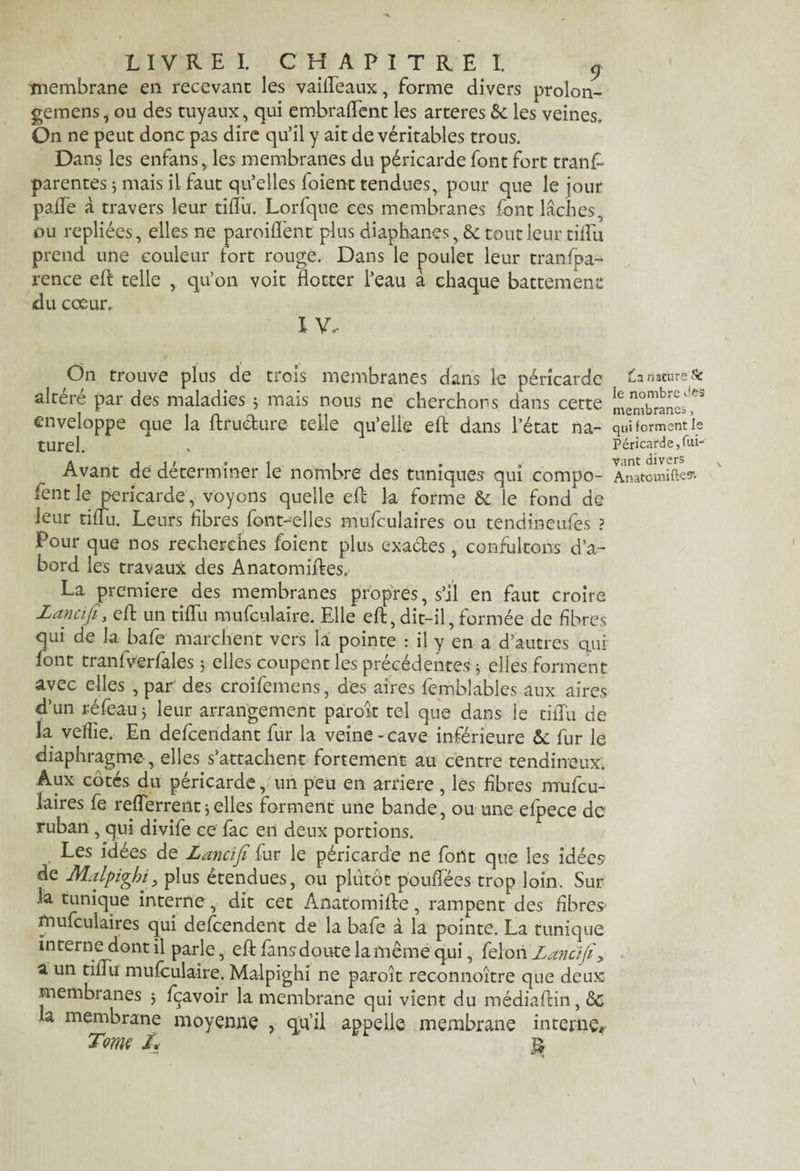 membrane en recevant les vaiffeaux, forme divers prolon- gemens, ou des tuyaux, qui embraffent les arteres èc les veines. On ne peut donc pas dire qu’il y ait de véritables trous. Dans les enfans, les membranes du péricarde font fort trans¬ parentes 3 mais il faut qu’elles foient tendues, pour que le jour pâlie «à travers leur tifïu. Lorfqne ces membranes font lâches ou repliées, elles ne paroiffent plus diaphanes, ôc tout leur tifïu prend une couleur fort rouge. Dans le poulet leur transpa¬ rence eft telle , qu’on voit flotter l’eau à chaque battement du coeur. I V. On trouve plus de trois membranes dans le péricarde altéré par des maladies 5 mais nous ne cherchons dans cette enveloppe que la ffruéture telle qu’elle efl: dans l’état na¬ turel. Avant de déterminer le nombre des tuniques qui compo- fent le péricarde, voyons quelle efl: la forme & le fond de leur tifïu. Leurs libres font-elles mufculaires ou tendineufes ? Pour que nos recherches foient plus ex-actes, confultons d’a¬ bord les travaux des Anatomiftes, La première des membranes propres, s’il en faut croire Lancifi, eft un tifïu mufculaire. Elle eft, dit-il, formée de fibres qui de la bafe marchent vers la pointe : il y en a d’autres qui font tranfverfales 3 elles coupent les précédentes 3 elles forment avec elles , par des croifemens, des aires femblables aux aires d’un réfeau 3 leur arrangement paroît tel que dans le tifïu de la vefîie. En defeendant fur la veine-cave inférieure & fur le diaphragme, elles s’attachent fortement au centre tendineux. Aux côtés du péricarde, un peu en arriéré, les fibres mufcu¬ laires fe reflerrent3elles forment une bande, ou une efpece de ruban , qui divife ce fac en deux portions. Les idées de Lancifi fur le péricarde ne fout que les idées de Malpighi, plus étendues, ou plutôt pouffé es trop loin. Sur 3a tunique interne, dit cet Anatomifte, rampent des fibres mufculaires qui descendent de la bafe à la pointe. La tunique interne dont il parle, efl: fansdoute la même qui, félon Lancifi> a un tifïu mufculaire. Malpighi ne paroît reconnoître que deux membranes 3 fçavoir la membrane qui vient du médiaflin, de h membrane moyenne , qu'il appelle membrane interne. Tome /. $ £a nature Sc le nombre des membranes, qui forment le Péricarde, Vi¬ vant divers Anatomift^5’-