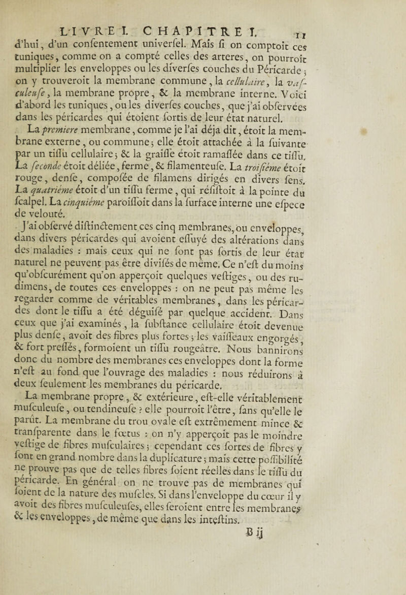 d’hui, d’un confentement univerfel. Mais fi on comptoit ces tuniques, comme on a compté celles des arteres, on pourroït multiplier les enveloppes ou les diverfes couches du Péricarde $ on y trouveroit la membrane commune, la cellulaire, la vaf- culeufe, la membrane propre, 5c la membrane interne. Voici d’abord les tuniques, ouïes diverfes couches, que j’ai obfervées dans les péricardes qui étoient fortis de leur état naturel. La première membrane, comme je l’ai déjà dit, étoît la mem¬ brane externe, ou commune 5 elle étoit attachée à la fuivante par un tiflu cellulaire 3 5e la graillé étoit ramaflée dans ce tifTu. La fécondé étoit déliée, ferme, 5c filamenteufe. La troijïcme était rouge, denfe, compofée de filamens dirigés en divers fens. La quatrième étoit d’un tifTu ferme , qui réfiftoit à la pointe du fcalpel. La cinquième paroifloit dans la furface interne une efpece de velouté. J’ai obfervé diflinctement ces cinq membranes, ou enveloppes dans divers péricardes qui avoient efluyé des altérations dans des maladies : mais ceux qui ne font pas fortis de leur état naturel ne peuvent pas être divifés de même. Ce n’eft du moins qu’obfcurément qu'on apperçoit quelques veftiges, ou des ru- dimens, de toutes ces enveloppes : on ne peut pas même les regarder comme de véritables membranes, dans les péricar¬ des dont le tifTu a été déguifé par quelque accident. Dans ceux que j’ai examinés, la fubftance cellulaire étoit devenue plus denfe, avoit des fibres plus fortes 3 les vaifTeaux engorgés, 5c fort prefïës, formoient un tifTu rougeâtre. Nous bannirons5 donc du nombre des membranes ces enveloppes dont la forme n’eft: au fond que l’ouvrage des maladies : nous réduirons à deux feulement les membranes du péricarde. La membrane propre , 5e extérieure, eft-elle véritablement mufculeufe, ou tendineufe ? elle pourroït l’être, fans qu’elle le parut. La membrane du trou ovale eft extrêmement mince 5c transparente dans le fœtus : on n’y apperçoit pas le moindre vefeige de fibres mufculaires 3 cependant ces fortes de fibres y font en grand nombre dans la duplicature 3 mais cette po/îibilité ne prouve pas que de telles fibres foient réelles dans le tifTu du péricarde. En general on ne trouve pas de membranes qui foient de la nature des mufcles. Si dans l’enveloppe du cœur il y avoit des fibres mufculeufes, elles feroient entre les membrane# ce les enveloppes,de même que dans les intçftins. «fi