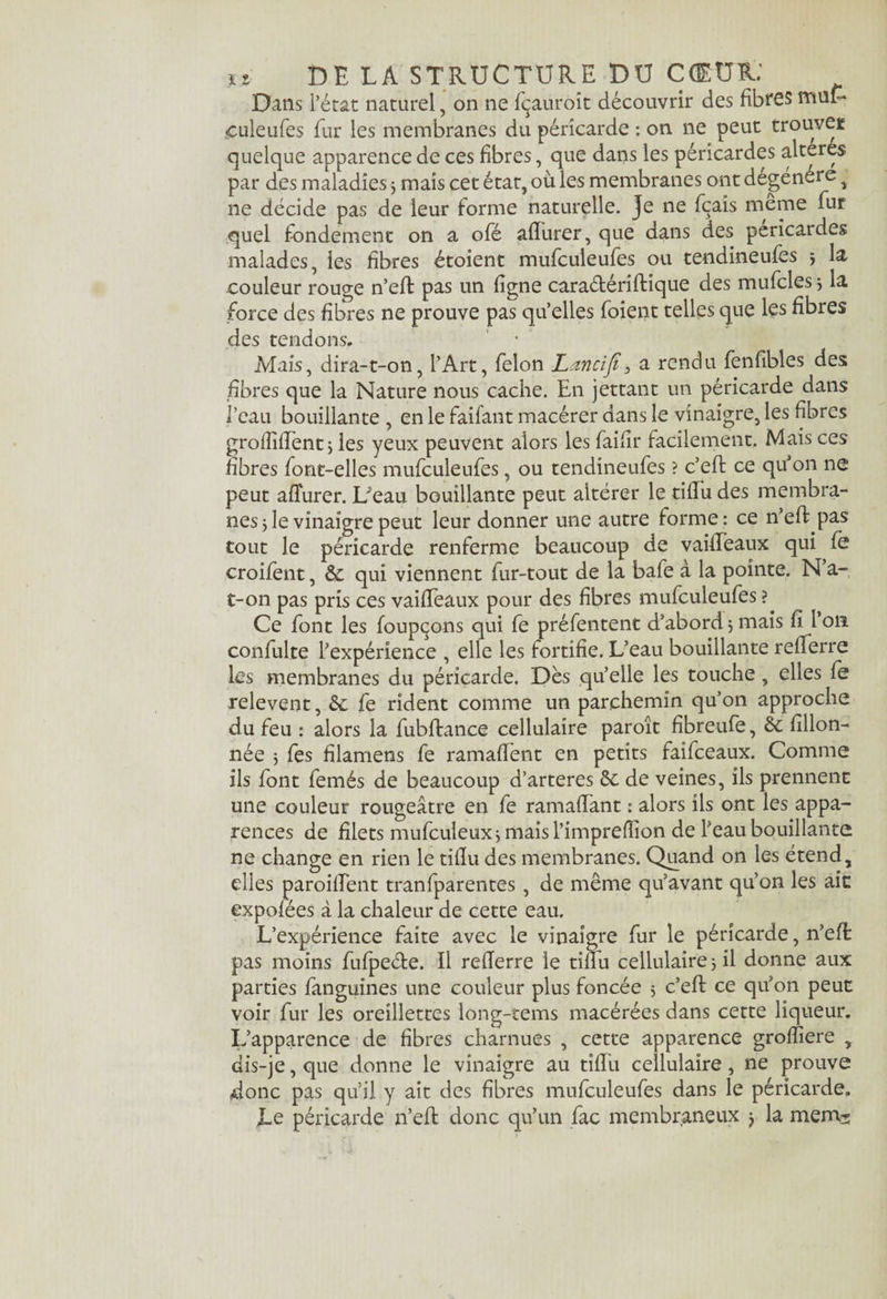 Dans l’état naturel, on ne fçauroit découvrir des fibres muE* <culeufes fur les membranes du péricarde : on ne peut trouver quelque apparence de ces fibres, que dans les péricardes altérés par des maladies 5 mais cet état, où les membranes ont dégénéré ^ ne décide pas de leur forme naturelle. Je ne fçais meme fur quel fondement on a ofé afïurer, que dans des péricardes malades, les fibres étoient mufculeufes ou tendineufes j la couleur rouge n’eff pas un ligne cara&ériftique des mufcles 3 la force des fibres ne prouve pas qu’elles foient telles que les fibres des tendons. Mais, dira-t-on, l’Art, félon Lancifi' 3 a rendu fenfibles des fibres que la Nature nous cache. En jettant un péricarde dans l’eau bouillante , en le faifant macérer dans le vinaigre, les fibres grofîiffent 3 les yeux peuvent alors les faifir facilement. Mais ces fibres font-elles mufculeufes, ou tendineufes ? c’eff ce qu’on ne peut afîurer. L^eau bouillante peut altérer le tiffu des membra¬ nes 5 le vinaigre peut leur donner une autre forme : ce n’eff pas tout le péricarde renferme beaucoup de vaifTeaux qui fe croifent, de qui viennent fur-tout de la bafe à la pointe. N’a- t-on pas pris ces vaifTeaux pour des fibres mufculeufes ? Ce font les foupçons qui fe préfentent d’abord 5 mais fi 1011 confulte l’expérience , elle les fortifie. L’eau bouillante reflerre les membranes du péricarde. Dès quelle les touche, elles fe relevent, de fe rident comme un parchemin qu’on approche du feu : alors la fubftance cellulaire paroît fibreufe, de fillon- née ; fes filamens fe ramaffent en petits faîfceaux. Comme ils font femés de beaucoup d’arteres 6c de veines, ils prennent une couleur rougeâtre en fe ramafTant : alors ils ont les appa¬ rences de filets mufculeux 3 mais l’impreffion de l’eau bouillante ne change en rien le tifïu des membranes. Quand on les étend, elles paroifTent tranfparentes , de même qu’avant qu’on les ait expofées à la chaleur de cette eau. L’expérience faite avec le vinaigre fur le péricarde, n’efl pas moins fufpeéte. Il reflerre le tiffu cellulaire 3 il donne aux parties fanguines une couleur plus foncée 3 c’eff ce qu’on peut voir fur les oreillettes long-tems macérées dans cette liqueur. L’apparence de fibres charnues , cette apparence groffiere , dis-je,que donne le vinaigre au tiffu cellulaire, ne prouve donc pas qu’il y ait des fibres mufculeufes dans le péricarde. Le péricarde n’eff donc qu’un fac membraneux j la mem^