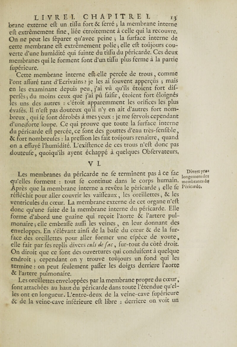 brane externe eft un tiiïu fort 6c ferré j la membrane interne effc extrêmement fine, liée étroitement à celle qui la recouvre. On ne peut les féparer qu’avec peine j la furface interne de cette membrane eft extrêmement polie j elle eft toujours cou¬ verte d’une humidité qui fuinte du tiftii du péricarde. Ces deux membranes qui le forment font d’un tiiïu plus ferme a la partie fupérieure. Cette membrane interne eft-elle percée de trous, comme l’ont alluré tant d’Ecrivains? je les ai fouvent apperçûs j mais en les examinant depuis peu, j’ai vu qu’ils étoient fort dif- perfés-, du moins ceux que j’ai pu faifir, étoient fort éloignés les uns des autres : c’étoit apparemment les orifices les plus évafés. Il n’eft pas douteux qu’il n’y en ait d’autres fort nom¬ breux , qui fe font dérobés à mes yeux : je me fervois cependant d’uneftorte loupe. Ce qui prouve que toute la furface interne du péricarde eft percée, ce font des gouttes d’eau très-fenfible, 6c fort nombreufès : la preffion les fait toujours renaître, quand on a efluyé l’humidité. L’exiftence de ces trous n’eft donc pas douteufe 9 quoiqu’ils ayent échappé à quelques Obfervateurs, Y L Les membranes du péricarde ne fe terminent pas à ce fac qu’elles forment : tout fe continue dans le corps humain. Après que la membrane interne a revêtu le péricarde j elle fe réfléchit pour aller couvrir les vaifleaux, les oreillettes, 6c les ventricules du cœur. La membrane externe de cet organe n’eft donc qu’une fuite de la membrane interne du péricarde. Elle forme d’abord une guaine qui reçoit l’aorte 6c l’artere pul¬ monaire j elle embrafle aufli les veines, en leur donnant des enveloppes. En s’élévant ainft de la bafe du cœur 6c de la fur- face des oreillettes pour aller former une efpece de voûte ç elle fait par fes replis divers culs de fac, fur-tout du côte droit. On diroit que ce font des ouvertures qui conduifent à quelque endroit $ cependant on y trouve toujours un fond qui les termine : on peut feulement palier les doigts derrière l’aorte 6c l’artere pulmonaire. Les oreillettes enveloppées par la membrane propre du cœur, font attachées au haut du péricarde dans toute l’étendue qu’el¬ les ont en longueur. L’entre-deux de la veine-cave fuperieure &c de la veine-cave inférieure eft libre ; derrière on voit un Divers praM Iongemensdes membranes dis