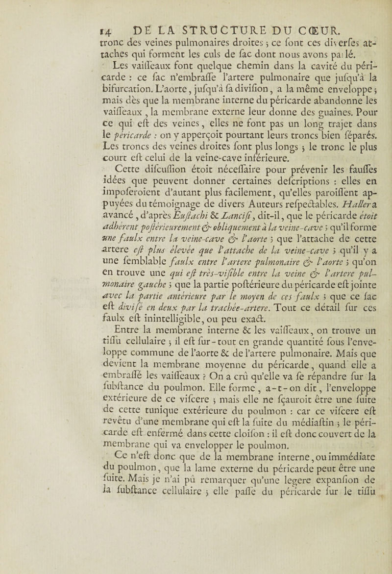tronc des veines pulmonaires droites3 ce font ces dh erfes at¬ taches qui forment les culs de fac dont nous avons pailé. Les vaideaux font quelque chemin dans la cavité du péri¬ carde r ce fac n’embrade l’artere pulmonaire que jufqu’à la bifurcation. L’aorte, jufqu’à fa divifion, a la même enveloppe 3 mais dès que la membrane interne du péricarde abandonne les vaideaux , la membrane externe leur donne des guaines. Pour ce qui ed des veines, elles ne font pas un long trajet dans le -péricarde : on y apperçoit pourtant leurs troncs bien féparés. Les troncs des veines droites font plus longs 3 le tronc le plus court eft celui de la veine-cave inférieure. Cette difcuffion étoit nécedaire pour prévenir les fauffes idées que peuvent donner certaines defcriptions : elles en impoferoient d’autant plus facilement, quelles paroident ap¬ puyées du témoignage de divers Auteurs refpe&ables. Haller a avancé , d’après Euftachi de Zancifi 3 dit-il, que le péricarde étoit adhérent pofiérieurement & obliquement à la veine-cave 5 qu’il forme 'une faulx entre la veine-cave & l'aorte 3 que l’attache de cette artere eft pim élevée que l'attache de la veine-cave 3 qu’il y a line femblable faulx entre l’artere pulmonaire & l’aorte 3 qu’on en trouve une qui eft très-vifthle entre la veine & l’artere pul¬ monaire gauche 3 que la partie poftérieure du péricarde ed jointe avec la partie antérieure par le moyen de ces faulx 3 que ce fac eft divifè en deux par la trachée-artere. Tout ce détail fur ces faulx eft inintelligible, ou peu exaét. Entre la membrane interne & les vaideaux, on trouve un tiffu cellulaire 3 il eft fur-tout en grande quantité fous l’enve¬ loppe commune de l’aorte de de l’artere pulmonaire. Mais que devient la membrane moyenne du péricarde, quand elle a embraffé les vaideaux ? On a crû quelle va fe répandre fur la fubftance du poulmon. Elle forme , a-t-on dit, l’enveloppe extérieure de ce vifeere 3 mais elle ne fçauroit être une fuite ne cette tunique extérieure du poulmon : car ce vifeere ed revetu d’une membrane qui ed la fuite du médiadin 3 le péri¬ carde ed enfermé dans cette cloilon : il ed donc couvert de la membrane qui va envelopper le poulmon. Ce n’ed donc que de la membrane interne, ou immédiate du poulmon, que la lame externe du péricarde peut être une fuite. Mais je n’ai pu remarquer qu’une legere expanlion de la fubdance cellulaire 3 elle pade du péricarde lur le tidii