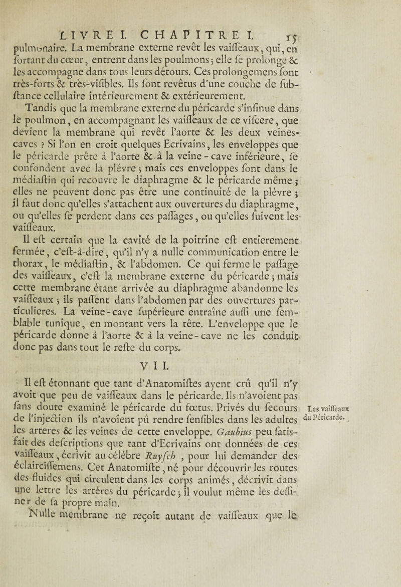 LIVRE!. CHAPITRE I. *5 pulmonaire. La membrane externe revêt les vaideaux, qui, en lortant du cœur, entrent dans les poulmons 5 elle Le prolonge 6c les accompagne dans tous leurs détours. Ces prolongemens font très-forts 6c très-vifibles. Ils font revêtus d’une couche de fub- dance cellulaire intérieurement 5c extérieurement. Tandis que la membrane externe du péricarde s’infinue dans le poulmon, en accompagnant les vaideaux de ce vifcere, que devient la membrane qui revêt l’aorte 6c les deux veines- caves ? Si l’on en croit quelques Ecrivains, les enveloppes que le péricarde prête à l’aorte 6c,à la veine-cave inférieure, le confondent avec la plèvre * mais ces enveloppes font dans le médiadin qui recouvre le diaphragme 6c le péricarde même $ elles ne peuvent donc pas être une continuité de la plèvre ; il faut donc qu’elles s’attachent aux ouvertures du diaphragme, ou qu’elles fe perdent dans ces padages, ou qu’elles fuivent les* vaideaux. Il ed certain que la cavité de la poitrine ed entièrement fermée, c’ed-à-dire, qu’il n’y a nulle communication entre le thorax, le médiadin, 6c l’abdomen. Ce qui ferme le padàge des vaîlleaux, c’ed la membrane externe du péricarde 3 mais cette membrane étant arrivée au diaphragme abandonne les vaideaux ^ ils pad’ent dans l’abdomen par des ouvertures par¬ ticulières. La veine-cave fupérieure entraîne aufli une fem- blable tunique, en montant vers la tête. L’enveloppe que le péricarde donne à l’aorte 6c à la veine-cave ne les conduit donc pas dans tout le rede du corps. y 11. Il ed étonnant que tant d’Anatomides ayent crû qu’il n’y avoit que peu de vaideaux dans le péricarde. Ils n’avoient pas fans doute examiné le péricarde du fœtus. Privés du fecours de l’injection ils n’avoient pu rendre fenfibles dans les adultes les arteres 6c les veines de cette enveloppe. Gaubius peu fatis- fait des defcriptions que tant d’Ecrivains ont données de ces vaideaux, écrivit au célébré Ruyfch , pour lui demander des eclaircitTemens. Cet Anatomide, né pour découvrir les routes des fluides qui circulent dans les corps animés, décrivit dans une lettre les artères du péricarde 3 il voulut même les deffi- ner de fa propre main. Nulle membrane ne reçoit autant de vaideaux que le Les vaiflèaux du Péricarde. * J