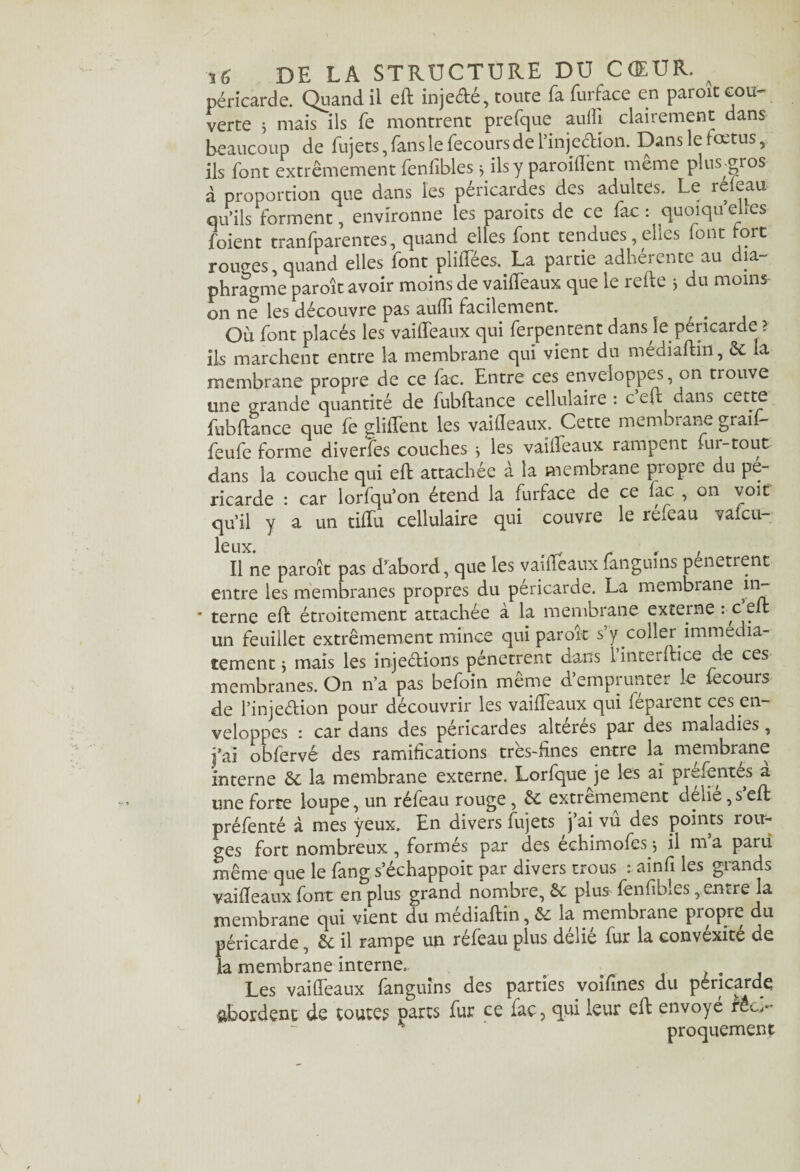 péricarde. Quand il eft injedé, toute fafurface en paroit cou¬ verte ; mais ils fe montrent prefque aulîj clairement dans beaucoup de fujets, fans le fecoursde [Injection. Dans le fœtus, ils font extrêmement fenfibles} ils y paroiflênt même plus.gros à proportion que dans les péricardes des adultes. Le releau qu’ils forment, environne les paroits de ce fac : quoiqu elles foient tranfparentes, quand elles font tendues, elles font tore rouges, quand elles font pliifees. La partie adheiente au îa phragme paroît avoir moins de vailfeaux que le refte j du moins- on ne les découvre pas aufli facilement. Où font placés les vailfeaux qui ferpentent dans le péricarde ? ils marchent entre la membrane qui vient du médiaftin, ôc la membrane propre de ce fac. Entre ces enveloppes, on trouve une grande quantité de fubftance cellulaire : c eft dans cette fubftance que fe glilfent les vaifleaux. Cette membrane graii- feufe forme diverfes couches -, ies vailfeaux rampent fur-tout dans la couche qui eft attachée à la membrane propre du pé¬ ricarde : car lorlqu’on étend la furface de ce lac , on voit qu’il y a un tilfu cellulaire qui couvre le refeau vafeu- leux. r , , Il ne paroît pas d’abord, que les vaifleaux langui ns penetient entre les membranes propres du péricarde. La membrane in~ * terne eft étroitement attachée à la membrane externe rc eft un feuillet extrêmement mince qui parort s y coller immédia¬ tement j mais les injeétions pénètrent dans 1 interftice de ces membranes. On n’a pas befoin même d’emprunter le fecours de l’injedion pour découvrir les vailfeaux qui féparent ces en¬ veloppes : car dans des péricardes altérés par des maladies, j’ai obfervé des ramifications tres-fines entre la membrane interne &; la membrane externe. Lorfque je les ai prefentes a une forte loupe, un réfeau rouge, êe extrêmement délié ,s’eft préfenté à mes yeux. En divers fujets j ai vu des points rou¬ ges fort nombreux, formés par des échimofes j il m’a paru même que le fang s’échappoit par divers trous : ainfi les grands vaifleaux font en plus grand nombre, & plus fenfibles, entre la membrane qui vient du médiaftin, & la membrane propre du péricarde, êe il rampe un réfeau plus délié fur la convexité de la membrane interne. o Les vaifleaux fanguins des parties voifines du péricarde abordent de toutes parts fur ce fac, qui leur eft envoyé réel- proquement
