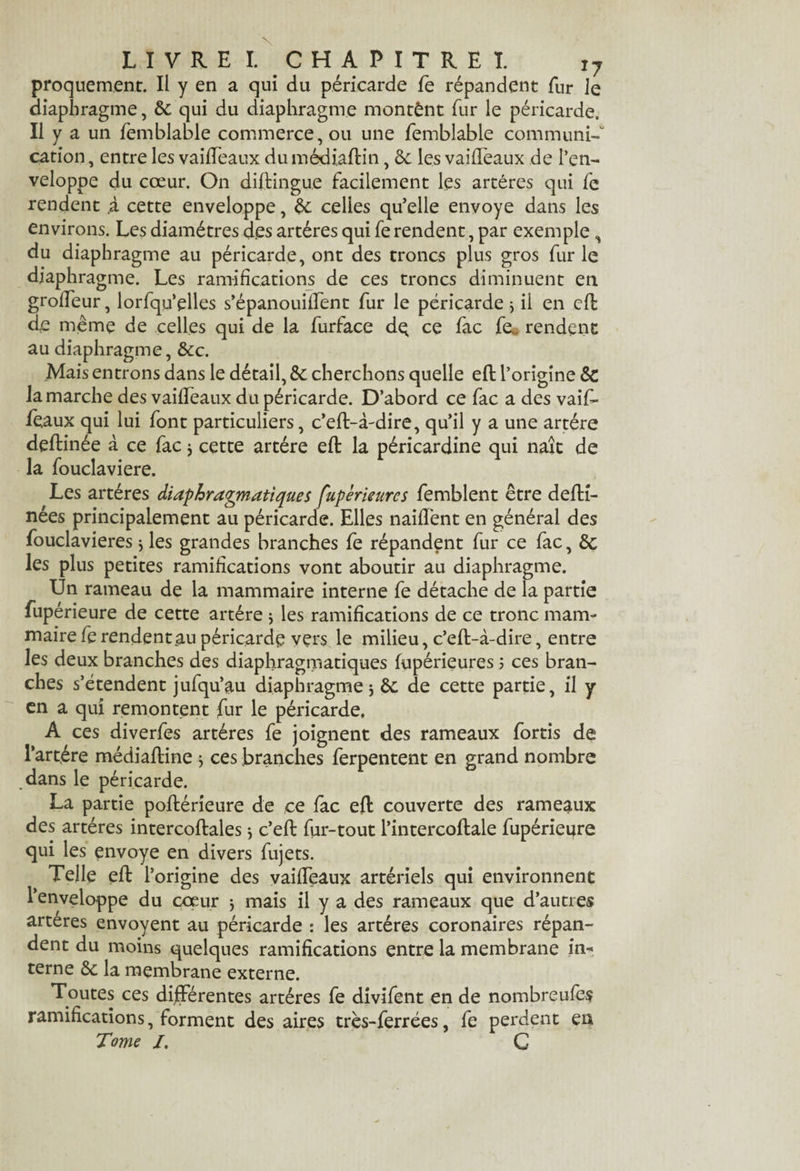 proquement. Il y en a qui du péricarde fe répandent fur Je diaphragme, 6c qui du diaphragme montant fur le péricarde. Il y a un femblable commerce, ou une femblable communié cation, entre les vaiffeaux du médiaftin, 6c les vaiffeaux de l’en¬ veloppe du cœur. On distingue facilement les artères qui fe rendent ,à cette enveloppe, 6c celles qu’elle envoyé dans les environs. Les diamètres d.es artères qui fe rendent, par exemple , du diaphragme au péricarde, ont des troncs plus gros furie diaphragme. Les ramifications de ces troncs diminuent en groffeur, lorfqu’elles s’épanouiffent fur le péricarde j il en cfb de meme de celles qui de la furface de ce fac fe* rendent au diaphragme, 6cc. Mais entrons dans le détail, 6c cherchons quelle eft l’origine 6c la marche des vaiffeaux du péricarde. D’abord ce fac a des vaifi- féaux qui lui font particuliers, c’eft-à-dire, qu’il y a une artère deftinée à ce fac $ cette artère eft la péricardine qui naît de la fouclaviere. Les artères diaphragmatiques fupèrieures femblent être defti- nées principalement au péricarde. Elles naiftènt en général des fouclavieres} les grandes branches fe répandent fur ce fac, 6c les plus petites ramifications vont aboutir au diaphragme. Un rameau de la mammaire interne fe détache de la partie /* t * \ ^ luperieure de cette artère j les ramifications de ce tronc mam¬ maire fe rendent au péricarde vers le milieu, c’eft-à-dire, entre les deux branches des diaphragmatiques fupérieures ; ces bran¬ ches s’étendent jufqu’au diaphragme j 6c de cette partie, il y en a qui remontent fur le péricarde, A ces diverfes artères fe joignent des rameaux fortis de l’artére médiaftine * ces branches ferpentent en grand nombre dans le péricarde. La partie poftérieure de ce fac eft couverte des rameaux des artères intercoftalesj c’eft fur-tout l’intercoftale fupériepre qui les envoyé en divers fujets. Telle eft l’origine des vaiffeaux artériels qui environnent l’enveloppe du cœur j mais il y a des rameaux que d’autres arteres envoyent au péricarde : les artères coronaires répan¬ dent du moins quelques ramifications entre la membrane in¬ terne 6c la membrane externe. Toutes ces différentes artères fe divifent en de nombreufes ramifications, forment des aires très-ferrées, fe perdent en Tome /. C