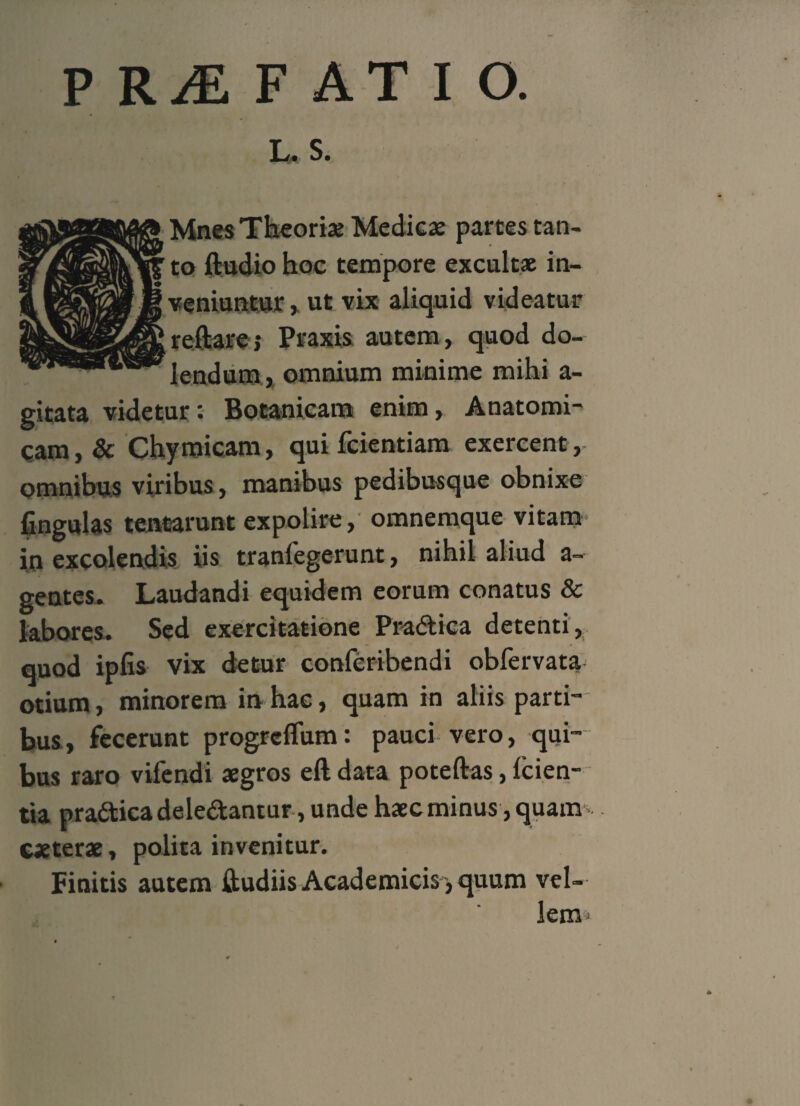 PRAEFATIO. L. S. Mnes Theoriae Medicae parces tan¬ to ftudio hoc tempore excultae in¬ veniuntur > ut vix aliquid videatur reftarej Praxis autem, quod do- lendum, omnium minime mihi a- gitata videtur: Botanicam enim. Anatomi¬ cam , & Chymicam, qui fcientiam exercent, omnibus viribus, manibus pedibusque obnixe fingulas tentarunt expolire, omnemque vitam in excolendis iis tranlegerunt, nihil aliud a- gentes. Laudandi equidem eorum conatus & labores. Sed exercitatione Pra&ica detenti, quod ipfis vix detur conferibendi obfervata otium, minorem in hac, quam in aliis parti¬ bus, fecerunt progrcflum: pauci vero, qui¬ bus raro vifendi aegros eft data poteftas, lcien- tia pradticadeledtantur,unde haecminus,quam caeterae, polita invenitur. Finitis autem ftudiis Academicis, quum vel¬ lem