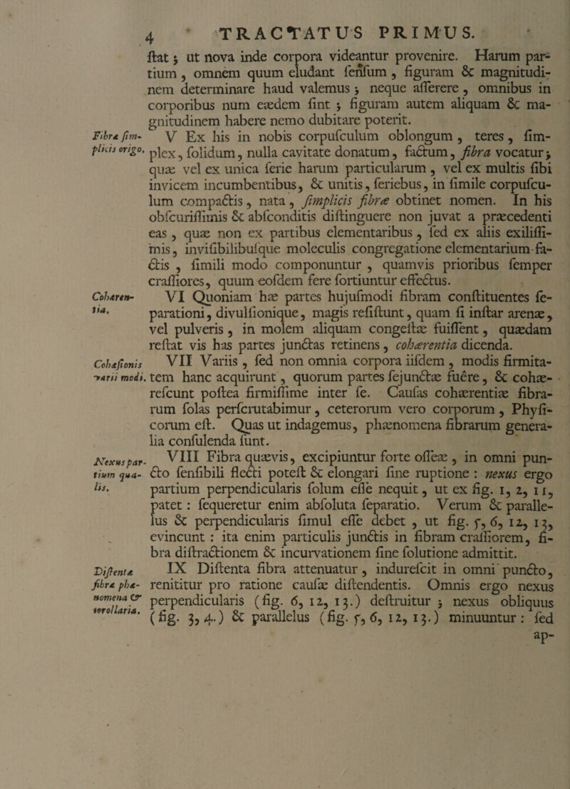 Cblutrtn- tia. 4 TRACTATUS PRIMUS. Hat * ut nova inde corpora videantur provenire. Harum par¬ tium , omnem quum eludant fenfum , figuram Sc magnitudi¬ nem determinare haud valemus > neque afierere , omnibus in corporibus num eaedem fint * figuram autem aliquam 6c ma¬ gnitudinem habere nemo dubitare poterit. Ftbrtfim- y £x his in nobis corpufculum oblongum, teres, fim- f has origo, pjex ^ folidum, nulla cavitate donatum, facium, fibra vocatur > quas vel ex unica ferie harum particularum , vel ex multis fibi invicem incumbentibus, unitis, feriebus, in fimile corpufcu¬ lum compadtis, nata, fimplicis fibrae obtinet nomen. In his obfcurifiitnis abfconditis diftinguere non juvat a praecedenti eas, quae non ex partibus elementaribus, fed ex aliis exiliffi- mis, invifibilibufque moleculis congregatione elementarium fa- dlis , fimili modo componuntur , quamvis prioribus femper crafiiores, quum eofdem fere fortiuntur effedlus. VI Quoniam has partes hujufmodi fibram conflituentes fe- parationi, divulfionique, magis refiflunt, quam fi inflar arenae , vel pulveris , in molem aliquam congellm fuifient, quaedam reflat vis has partes jundtas retinens, cohaerentia dicenda. VII Variis, fed non omnia corpora iifdem , modis firmita- modi, tem hanc acquirunt, quorum partes fejundtae fuere, & cohae- • refcunt poflea firmifiime inter fe. Caufas cohaerentias fibra¬ rum folas perfcrutabimur, ceterorum vero corporum, Phyll¬ eorum efl. Quas ut indagemus, phaenomena fibrarum genera¬ lia confulenda funt. Nex»spar- VIII Fibra quaevis, excipiuntur forte ofleae , in omni pun- tium <jua- dio fenfibili fkdti potefl Se elongari fine ruptione : nexus ergo partium perpendicularis folum efie nequit, ut ex fig. i, 2, II, patet: fequeretur enim abfoluta feparatio. Verum & paralle¬ lus & perpendicularis fimul efie debet , ut fig. y, (5, 12, 13, evincunt : ita enim particulis jundlis in fibram crafiiorem, fi¬ bra diflradlionem Se incurvationem fine folutione admittit. IX Diflenta fibra attenuatur, indurefeit in omni pundlo, renititur pro ratione caufae diflendentis. Omnis ergo nexus nomen*& perpendicularis (fig. 6, 12, 13.) deflruitur * nexus obliquus mo 4r;4‘ (fig. 3,4.) & parallelus (fig. f, 6, 12,13.) minuuntur: fed ap- Cchdtjionis lis. Difienta. jibra ph*