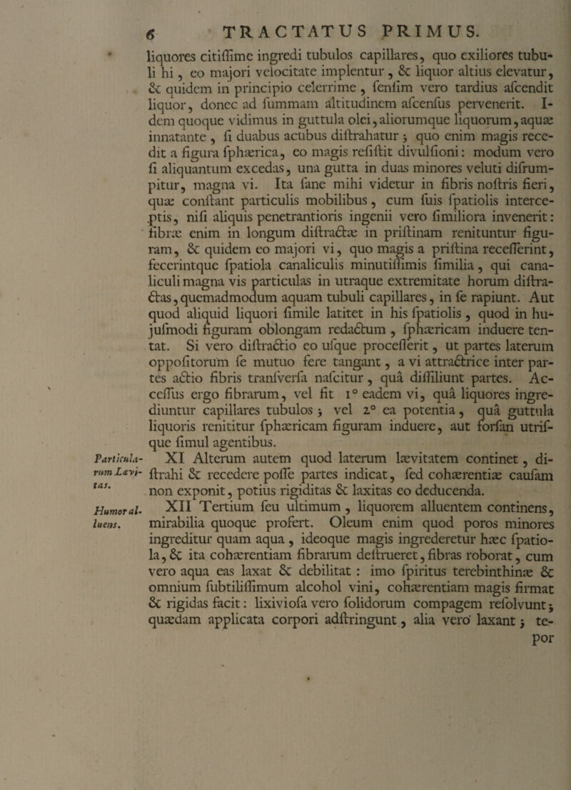 Parti cui a- rum L&yi- tas. Humor al¬ luens. 6 TRACTATUS PRIMUS. liquores citifiime ingredi tubulos capillares, quo exiliores tubu¬ li hi, eo majori velocitate implentur , Se liquor altius elevatur, & quidem in principio celerrime , fenfim vero tardius afeendit liquor, donec ad fummam altitudinem afcenfus pervenerit. I- dem quoque vidimus in guttula olei, aliorumque liquorum, aquae innatante , fi duabus acubus diftrahatur 3 quo enim magis rece¬ dit a figura fphaerica, eo magis refiftit divulfioni: modum vero fi aliquantum excedas, una gutta in duas minores veluti difrum- pitur, magna vi. Ita fane mihi videtur in fibris noftris fieri, quae confiant particulis mobilibus, cum luis fpatiolis interce¬ ptis, nifi aliquis penetrantioris ingenii vero fimiliora invenerit: fibrae enim in longum diftradtae in prifiinam renituntur figu¬ ram , Se quidem eo majori vi, quo magis a priftina recefierint, fecerintque fpatiola canaliculis minutifiimis fimilia, qui cana¬ liculi magna vis particulas in utraque extremitate horum difira- dtas, quemadmodum aquam tubuli capillares, in fe rapiunt. Aut quod aliquid liquori fimile latitet in his fpatiolis , quod in hu- jufmodi figuram oblongam redactum , fphaericam induere ten- tat. Si vero diftradtio eo ufque procefierit, ut partes laterum oppofitorum fe mutuo fere tangant, a vi attradtrice inter par¬ tes adtio fibris tranlverfa nafeitur, qua difiiliunt partes. Ac- cefiiis ergo fibrarum, vel fit i° eadem vi, qua liquores ingre¬ diuntur capillares tubulos 3 vel z° ea potentia, qua guttula liquoris renititur fphaericam figuram induere, aut forfan utrif- que fimul agentibus. XI Alterum autem quod laterum levitatem continet, di- ftrahi Se recedere pofie partes indicat, fed cohaerentiae caufam non exponit, potius rigiditas Se laxitas eo deducenda. XII Tertium feu ultimum, liquorem alluentem continens, mirabilia quoque profert. Oleum enim quod poros minores ingreditur quam aqua , ideoque magis ingrederetur haec fpatio¬ la, Se ita cohaerentiam fibrarum deftrueret,fibras roborat, cum vero aqua eas laxat Se debilitat : imo fpiritus terebinthinae Se omnium fubtilifiimum alcohol vini, cohaerentiam magis firmat Se rigidas facit: lixiviofa vero folidorum compagem relolvunt 3 quaedam applicata corpori adftringunt, alia vero' laxant 3 te¬ por