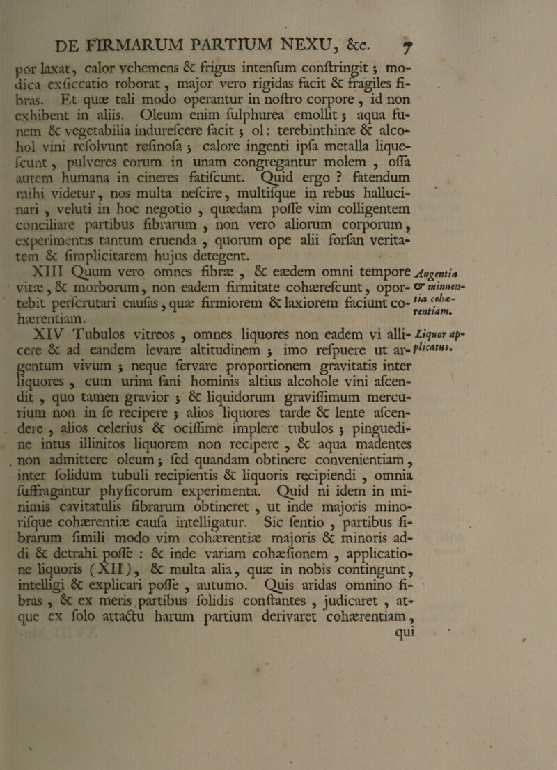 por laxat, calor vehemens & frigus intenfum conftringit 5 mo¬ dica exilccatio roborat, major vero rigidas facit & fragiles fi¬ bras. Et quas tali modo operantur in noftro corpore , id non exhibent in aliis. Oleum enim fulphurea emollit 5 aqua fu¬ nem & vegetabilia indurefcere facit > ol: terebinthinas 6c alco¬ hol vini refolvunt refinofa 5 calore ingenti ipfa metalla iique- fcunt, pulveres eorum in unam congregantur molem , ofla autem humana in cineres fatifcunt. Quid ergo ? fatendum mihi videtur, nos multa nefeire, multifque in rebus halluci- nari , veluti in hoc negotio , quasdam polle vim colligentem conciliare partibus fibrarum , non vero aliorum corporum, experimentis tantum eruenda , quorum ope alii forfan verita¬ tem & fimplicitatem hujus detegent. XIII Quum vero omnes fibras , 8c easdem omni tempore Augentia vitae, 6c morborum, non eadem firmitate cohasrefcunt, opor- minum tebit perferutari caufas, quas firmiorem & laxiorem faciunt co- ua c?h*~ , r. J 1 renttam. hasrentiam. XIV Tubulos vitreos , omnes liquores non eadem vi alii - liquor ap cere & ad eandem levare altitudinem > imo refpuere ut ar- PlicatHS' gentum vivum $ neque fervare proportionem gravitatis inter liquores , cum urina fani hominis altius alcohole vini afeen- dit , quo tamen gravior 5 &: liquidorum gravifiimum mercu¬ rium non in fe recipere 5 alios liquores tarde & lente afeen- dere , alios celerius &: ocifiime implere tubulos , pinguedi¬ ne intus illinitos liquorem non recipere , aqua madentes , non admittere oleum j fed quandam obtinere convenientiam, inter folidum tubuli recipientis & liquoris recipiendi , omnia fuifragantur phyficorum experimenta. Quid ni idem in mi¬ nimis cavitatulis fibrarum obtineret , ut inde majoris mino- rifque cohasrent.ias caufa intelligatur. Sic fentio , partibus fi¬ brarum fimili modo vim cohasrentiae majoris 6c minoris ad¬ di Sc detrahi pofie : 8c inde variam cohasfionem , applicatio¬ ne liquoris ( XII), 5t multa alia, quas in nobis contingunt, intelligi 6c explicari pofle , autumo. Quis aridas omnino fi¬ bras , 6c ex meris partibus folidis conftantes , judicaret , at¬ que ex folo attaftu harum partium derivaret cohasrentiam, qui