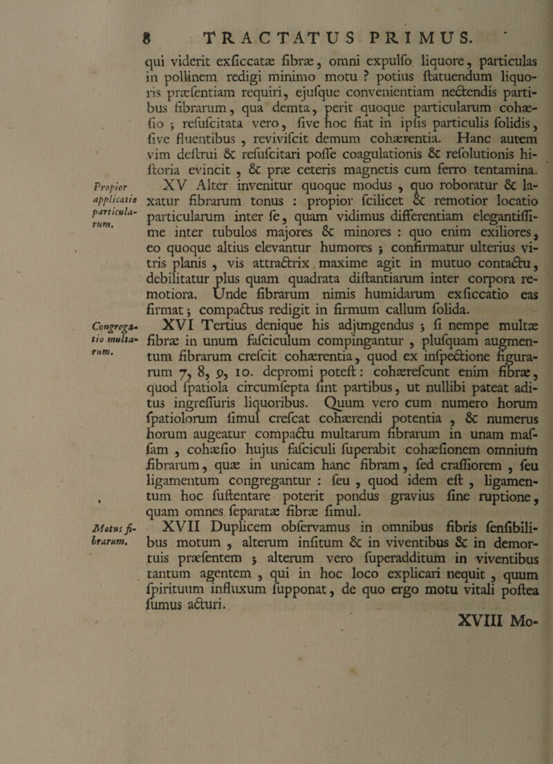 Propior applicatio particula¬ rum. Cvngregx* tio multa¬ rum. Metus fi- Irarum. 8 TRACTATUS PRIMUS. qui viderit exficcatse fibrae, omni expulfo liquore, particulas in pollinem redigi minimo motu ? potius ftatuendum liquo¬ ris praefentiam requiri, ejufque convenientiam ne&endis parti¬ bus fibrarum, qua demta, perit quoque particularum cohae- fio refufeitata vero, five hoc fiat in ipfis particulis (olidis, fi ve fluentibus , revivifeit demum cohaerentia. Hanc autem vim deftrui 6c refufeitari pofle coagulationis 6c refolutionis hi- ftoria evincit , & prae ceteris magnetis cum ferro tentamina. XV Alter invenitur quoque modus , quo roboratur & la¬ xatur fibrarum tonus : propior fcilicet remotior locatio particularum inter fe, quam vidimus differentiam elegantifli- me inter tubulos majores 8c minores : quo enim exiliores, eo quoque altius elevantur humores $ confirmatur ulterius vi¬ tris planis , vis attra&rix maxime agit in mutuo contadhi, debilitatur plus quam quadrata diflantiarum inter corpora re¬ motiora. Unde fibrarum nimis humidarum exficcatio eas firmat compa&us redigit in firmum callum folida. XVI Tertius denique his adjungendus •, fi nempe multae fibras in unum fafciculum compingantur , plufquam augmen¬ tum fibrarum crefcit cohaerentia, quod ex infpe&ione figura¬ rum 7, 8, p, io. depromi potefl:: cohaerefcunt enim fibras, quod fpatiola circumfepta fint partibus, ut nullibi pateat adi¬ tus ingreffuris liquoribus. Quum vero cum numero horum fpatiolorum fimul crefcat cohaerendi potentia , &c numerus horum augeatur compa&u multarum fibrarum in unam maf- fam , cohaefio hujus fafciculi fuperabit cohaefionem omniufn fibrarum, quae in unicam hanc fibram, fed crafiiorem , feu ligamentum congregantur : feu , quod idem efl: , ligamen¬ tum hoc fuftentare poterit pondus gravius fine ruptione, quam omnes feparatae fibrae fimul. XVII Duplicem obfervamus in omnibus fibris fenfibili- bus motum , alterum infitum 6c in viventibus Sc in demor¬ tuis praefentem 5 alterum vero fuperadditum in viventibus tantum agentem , qui in hoc loco explicari nequit , quum fpirituum influxum fupponat, de quo ergo motu vitali poflea fumus aduri. XVIII Mo-