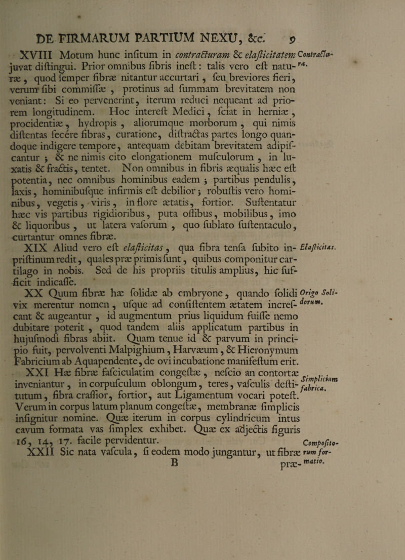 XVIII Motum hunc infitum in contracturam & elafiicitatem ContraSI»- juvat diftingui. Prior omnibus fibris ineft : talis vero eft natu-r4- rx , quod femper fibras nitantur accurtari, feu breviores fieri, verum* fibi commiffx , protinus ad fummam brevitatem non veniant: Si eo pervenerint, iterum reduci nequeant ad prio¬ rem longitudinem. Hoc intereft Medici, fciat in hernias , procidentiae, hydropis , aliorumque morborum , qui nimis diftentas fecere fibras, curatione, diftradbas partes longo quan¬ doque indigere tempore, antequam debitam brevitatem adipif- cantur j & ne nimis cito elongationem mufculorum , in lu¬ xatis 6cfra<ftis, tentet. Non omnibus in fibris aequalis haec eft potentia, nec omnibus hominibus eadem * partibus pendulis, laxis, hominibufque infirmis eft debilior > robuftis vero homi¬ nibus , vegetis ,' viris, in flore astatis, fortior. Suftentatur haec vis partibus rigidioribus, puta oftibus, mobilibus, imo 8c liquoribus , ut latera vaforum , quo fublato fuftentaculo, curtantur omnes fibrae. XIX Aliud vero eft elafticitas, qua fibra tenfa fubito in- EUJlkius, priftinum redit, quales prae primis funt, quibus componitur car¬ tilago in nobis. Sed de his propriis titulis amplius, hic fuf- ficit indicafie. XX Quum fibrae hae folidae ab embryone, quando folidi Origo Sotl- vix merentur nomen, ufque ad confiftentem aetatem incref- d°rum. eant 6c augeantur , id augmentum prius liquidum fuifle nemo dubitare poterit , quod tandem aliis applicatum partibus in hujufmodi fibras abiit. Quam tenue id parvum in princi¬ pio fuit, pervolventi Malpighium, Harvaeum , Hieronymum Fabricium ab Aquapendente, de ovi incubatione manifeftum erit. XXI Hx fibrx fafciculatim congeftx , nefeio an contortx .. . inveniantur, incorpufculum oblongum, teres, vafculis defti-f2rh™m tutum, fibra craftior, fortior, aut Ligamentum vocari poteft. Vemmin corpus latum planum congeftx, membranx fimplicis infignitur nomine. Qux iterum in corpus cylindricum intus cavum formata vas fimplex exhibet. Qux ex adjedtis figuris 16, 14, 17. facile pervidentur. Compofito- XXII Sic nata vafcula, fi eodem modo jungantur, ut fibrx rumfor- B prx- matto,