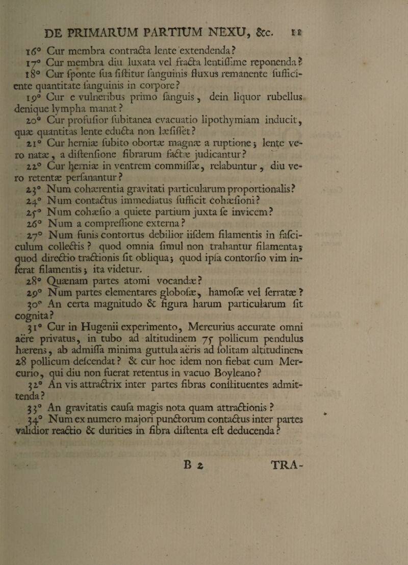 16° Cur membra contradta lente extendenda? 170 Cur membra diu luxata vel fra£ta lentiflime reponenda? l8° Cur fponte fua fiftitur fanguinis fluxus remanente fuAici- ente quantitate fanguinis in corpore ? ip° Cur e vulneribus primo fanguis , dein liquor rubellus denique lympha manat ? 2,0° Cur profuflor liibitanea evacuatio lipothymiam inducit , quas quantitas lente edufta non lasfifiet ? 210 Cur hernias fubito obortas magnas a ruptione 5 lente ve¬ ro natas, a diftenfione fibrarum fadtas judicantur? 22° Cur hernias in ventrem commiflae, relabuntur , diu ve¬ ro retentas perfanantur ? 2,3° Num cohasrentia gravitati particularum proportionalis ? 24° Num conta&us immediatus fufficit cohasfiofti? 25*® Num cohasfio a quiete partium juxta fe invicem? 26° Num a compreflione externa? 270 Num funis contortus debilior iifdem filamentis in fafci- culum colle&is ? quod omnia fimul non trahantur filamenta ; quod diredtio tra£tionis fit obliqua 3 quod ipla contorfio vim in¬ ferat filamentis $ ita videtur. 28° Quasnam partes atomi vocandx? 2p° Num partes elementares globofas, hamofas vel ferratas ? 30° An certa magnitudo 6c figura harum particularum fit cognita? 31° Cur in Hugenii experimento, Mercurius accurate omni aere privatus, in tubo ad altitudinem 75- pollicum pendulus hasrens, ab admifla minima guttula aeris ad folitam altitudinen* 28 pollicum defcendat ? & cur hoc idem non fiebat cum Mer¬ curio, qui diu non fuerat retentus in vacuo Boyleano? 32° An vis attra&rix inter partes fibras conllituentes admit¬ tenda ? 33° An gravitatis caufa magis nota quam attra&ionis ? 34° Num ex numero majori pundtorum conta&us inter partes validior readtio 6c durities in fibra diitenta efl; deducenda ?