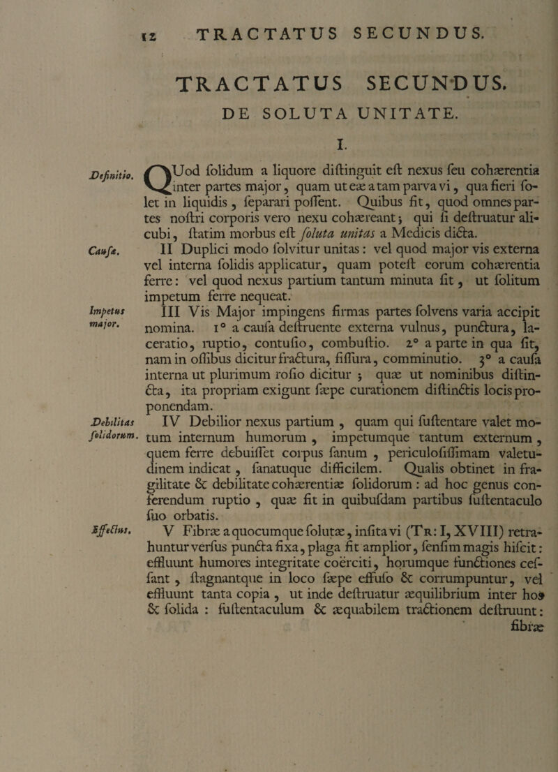 Definitio. Caufa. Impetus major. Debilitas folidorum. Effetius. TRACTATUS SECUNDUS. DE SOLUTA UNITATE. i ‘ * I. QUod folidum a liquore diftinguit eft nexus feu cohaerentia inter partes major , quam ut ese a tam parva vi, qua fieri fo- let in liquidis 3 feparari pofient. Quibus fit, quod omnes par¬ tes noftri corporis vero nexu cohaereant j qui fi deftruatur ali¬ cubi , fiatim morbus eft foluta unitas a Medicis didta. II Duplici modo folvitur unitas: vel quod major vis externa vel interna folidis applicatur, quam potell eorum cohaerentia ferre: vel quod nexus partium tantum minuta fit, ut folitum impetum ferre nequeat. III Vis Major impingens firmas partes folvens varia accipit nomina. i° a caufa definiente externa vulnus, pundlura, la¬ ceratio, ruptio, contufio, combuftio. i° a parte in qua fit, nam in ofiibus dicitur fradtura, fiflura, comminutio. 30 a caufa interna ut plurimum rofio dicitur > quae ut nominibus diftin- cta, ita propriam exigunt fsepe curationem diftindtis locis pro¬ ponendam. IV Debilior nexus partium , quam qui fuftentare valet mo¬ tum internum humorum , impetumque tantum externum , quem ferre debuifiet corpus fanum , periculofilfimam valetu¬ dinem indicat, fanatuque difficilem. Qualis obtinet in fra¬ gilitate & debilitate cohaerentiae folidorum : ad hoc genus con¬ ferendum ruptio , quae fit in quibufdam partibus fullentaculo fuo orbatis. V Fibrae a quocumque folutae, infita vi (Tr: I, XVIII) retra¬ huntur verfus pun£la fixa, plaga fit amplior, fenfimmagis hifcit: effluunt humores integritate coerciti, hommque fundtiones cef- fant , ftagnantque in loco faepe effufo corrumpuntur, vel effluunt tanta copia , ut inde deftruatur aequilibrium inter hos Sc folida : fufientaculum £c aequabilem tradlionem definiunt: fibrae