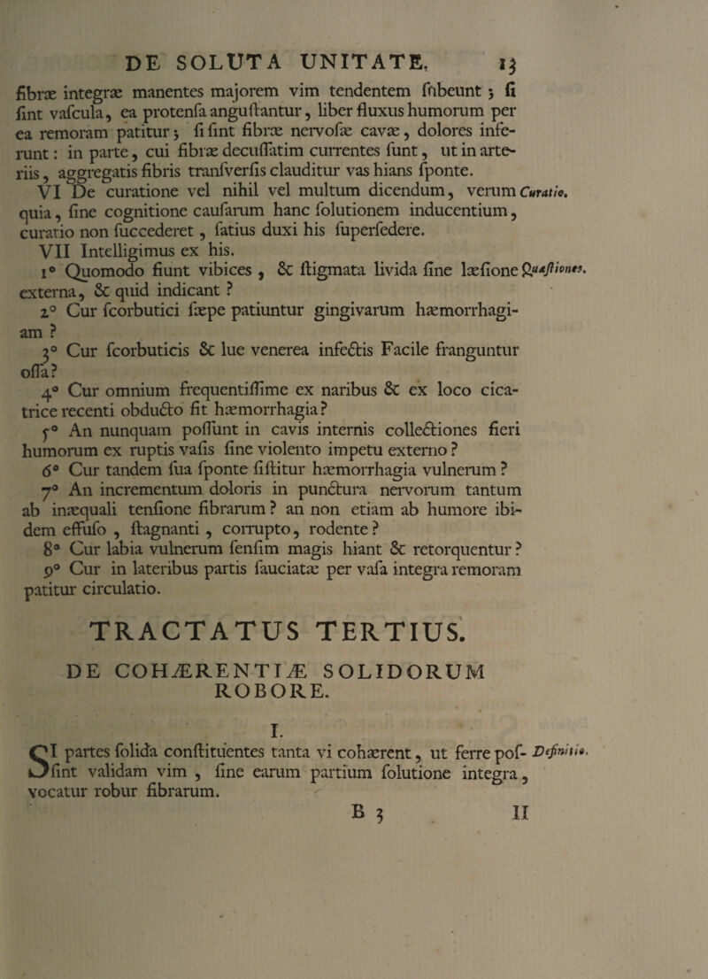DE SOLUTA UNITATE. i$ fibra integra manentes majorem vim tendentem fiibeunt > fi fint vafcula, ea protenfa anguftantur, liber fluxus humorum per ea remoram patitur •, fi fint fibra nervofae cavae, dolores infe¬ runt : in parte, cui fibrae decuflatim currentes funt, ut in arte¬ riis , aggregatis fibris tranfverfis clauditur vas hians fponte. VI De curatione vel nihil vel multum dicendum, verum Curatio, quia, fine cognitione caufarum hanc folutionem inducentium, curatio non fuccederet, fatius duxi his fuperfedere. VII Intelligimus ex his. i° Quomodo fiunt vibices , &: lligmata livida fine laefione Qtujlivnn. externa, & quid indicant ? z° Cur fcorbutici faepe patiuntur gingivarum haemorrhagi¬ am ? 30 Cur fcorbuticis & lue venerea infedtis Facile franguntur ofla? , 4° Cur omnium frequentiflime ex naribus 8c ex loco cica¬ trice recenti obdudto fit haemorrhagia ? f ° An nunquam pofliint in cavis internis colledtiones fieri humorum ex ruptis vafis fine violento impetu externo ? 6° Cur tandem fua fponte fiftitur haemorrhagia vulnerum ? 7° An incrementum doloris in punctura nervorum tantum ab inaequali tenfione fibrarum ? an non etiam ab humore ibi¬ dem effufo , ftagnanti , corrupto, rodente ? 8° Cur labia vulnerum fenfim magis hiant & retorquentur ? 9° Cur in lateribus partis fauciatae per vafa integra remoram patitur circulatio. TRACTATUS TERTIUS. DE COHAERENTIJE SOLIDORUM ROBORE. I. SI partes folida conftituentes tanta vi cohaerent, ut ferre pof- Definiti*- fint validam vim , fine earum partium folutione integra, vocatur robur fibrarum.