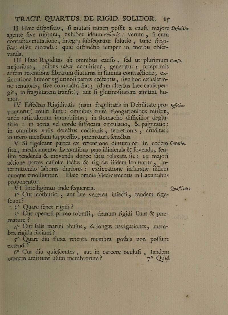 TRACT. QUARTUS. DE RIGID. SOLIDOR, ij II Haec difpofitio, fi mutari tamen pofiit a caufa majore Definiti» agente five ruptura, exhibet ideam roboris : verum , fi cum conta&us mutatione, integra fubfequatur folutio , tunc fragi- litas eilet dicenda : quae diftindtio femper in morbis obfer- vanda. III Haec Rigiditas ab omnibus caufis, fed ut plurimum Caufa. majoribus , quibus robur acquiritur , generatur 3 praeprimis autem retentione fibrarum diuturna in {limma contractione 5 ex- ficcatione humoris glutinofi partes nectentis, five hoc exhalatio¬ ne tenuiorisfive compadtu fiat 5 (dum ulterius haec caufa per¬ git , in fragilitatem tranfit) > aut fi glutinofitatem amittat hu¬ mor. IV Effedtus Rigiditatis (nam fragilitatis in Debilitate pro- Effetius ponuntur) multi funt: omnibus enim elongationibus relidit, unde articulorum immobilitas * in ftomacho difficilior deglu¬ titio : in aorta vel corde fuffocata circulatio, Sc palpitatio: in omnibus vafis defedtus coctionis , fecretionis ,' cmditas: in utero menfium fuppreffio, praematura fenedtus. V Si rigefeant partes ex retentione diuturniori in eodem Curatie» fi tu, medicamentis Laxantibus pars illiniendadc fovenda, fen- fim tendenda Sc movenda donec fatis relaxata fit : ex majori adtione partes callofie fadtoe Sc rigidae iifdem leniuntur , in¬ termittendo labores duriores : ex ficcatione induratae iifdem quoque emolliuntur. Haec omnia Medicamentis in Laxantibus proponentur. VI Intelligimus inde fequentia. Quffiones i° Cur fcorbutici, aut lue venerea infecti , tandem rige- fcunt? 20 Quare fenes rigidi ? 30 Cur operarii primo robulli, demum rigidi fiunt Se prae¬ mature ? 40 Cur falis marini abufus , Se longae navigationes, mem¬ bra rigida faciunt ? f° Quare diu flexa retenta membra poftea non poliunt extendi ? 6° Cur diu quiefeentes , aut in carcere occlufi , tandem omnem amittunt ufum membrorum ? 70 Quid