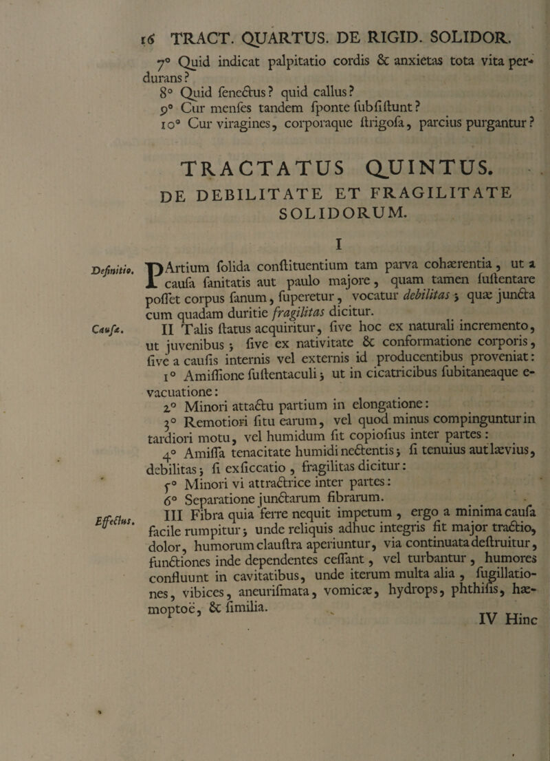 Caufie. Effetius. 16 TRACT. QUARTUS. DE RIGID. SOLIDOR. 70 Quid indicat palpitatio cordis Sc anxietas tota vita per-* durans ? 8° Quid fencdhis? quid callus? 9° Cur menfes tandem fponte fubfiftunt ? io® Cur viragines, corporaque itrigofa, parcius purgantur ? TRACTATUS QJJ INTUS. DE DEBILITATE ET FRAGILITATE SOLIDORUM. I caufa fanitatis aut paulo majore, quam tamen fuflentare po(Tct corpus fanum , tuperetur , vocatur debilitas j qua; j lincta cum quadam duritie fragilitas dicitur. II Talis flatus acquiritur, five hoc ex naturali incremento, ut juvenibus; five ex nativitate 8c conformatione corporis, live a caulis internis vel externis id producentibus proveniat: i° Amiflione fuftentaculi; ut in cicatricibus fubitaneaque e- vacuatione: i° Minori attactu partium in elongatione: 3° Remotiori fi tu earum, vel quod minus compinguntur in tardiori motu, vel humidum fit copiolius inter paitcs. 4° Amifla tenacitate humidine&entisj fi tenuius aut levius, debilitas j fi exficcatio , fragilitas dicitui. p0 Minori vi attractrice inter partes: 6o Separatione junctarum fibrarum. III Fibra quia 'ferre nequit impetum , ergo a minima caufa facile rumpitur j unde reliquis adhuc integris fit major tradtio, dolor, humorumclauftra aperiuntur, via continuatadeftruitur, functiones inde dependentes cedant, vel turbantur , humores confluunt in cavitatibus, unde iterum multa alia , fugillatio- nes, vibices, aneurifmata, vomicae, hydrops, phthifis, hae- moptoe, Sc fimilia. _