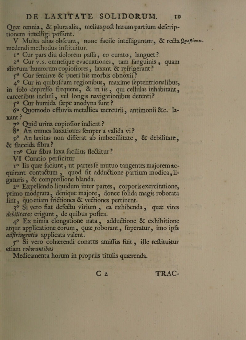 Quae omnia, &C plumalia, melius pofl harum partium defcrip- tionem intelligi poffunt. V Multa alias obfcura, nunc facile intelliguntur, 6c re£ta2?^«« medendi methodus inftituitur. i° Cur pars diu dolorem palla, co curato, languet? 26 Cur v.s. omnefque evacuationes, tam fanguinis , quam aliorum ’ humorum copiofiores, laxant Sc refrigerant ? f0 Cur feminae Sc pueri his morbis obnoxii ? 4a Cur in quibufdam regionibus, maxime feptentrionalibus, in folo depreflo frequens, Sc in iis, qui cellulas inhabitant, carceribus inclufi, vel longis navigationibus detenti? f° Cur humida faepe anodyna funt ? 6° Quomodo effluvia metallica mercurii, antimonii Scc. la¬ xant ? 7° Quid urina copiofior indicat ? 8* An omnes luxationes femper a valida vi ? 9° An laxitas non differat ab imbecillitate , Sc debilitate, Sc flaccida fibra ? io° Cur fibra laxa facilius fle&itur ? VI Curatio perficitur i° Iis quae faciunt, ut partes fe mutuo tangentes majorem ac¬ quirant contaftum , quod fit adductione partium modica, li¬ gaturis , Sc compremone blanda. i° Expellendo liquidum inter partes, corporis exercitatione, primo moderata, denique majore, donec folida magis roborata firit, quo etiam friCtiones Sc veCtiones pertinent. 3° Si vero fiat defeCtu virium , ea exhibenda, quae vires debilitatas erigunt, de quibus poftea. 4° Ex nimia elongatione nata, adduCtione Sc exhibitione atque applicatione eorum, quae jroborant, fuperatur, imo ipfa adflringentia applicata valent. y° Si vero cohaerendi conatus amiflus fuit, ille reftituitur etiam roborantibus Medicamenta horum in propriis titulis quaerenda.