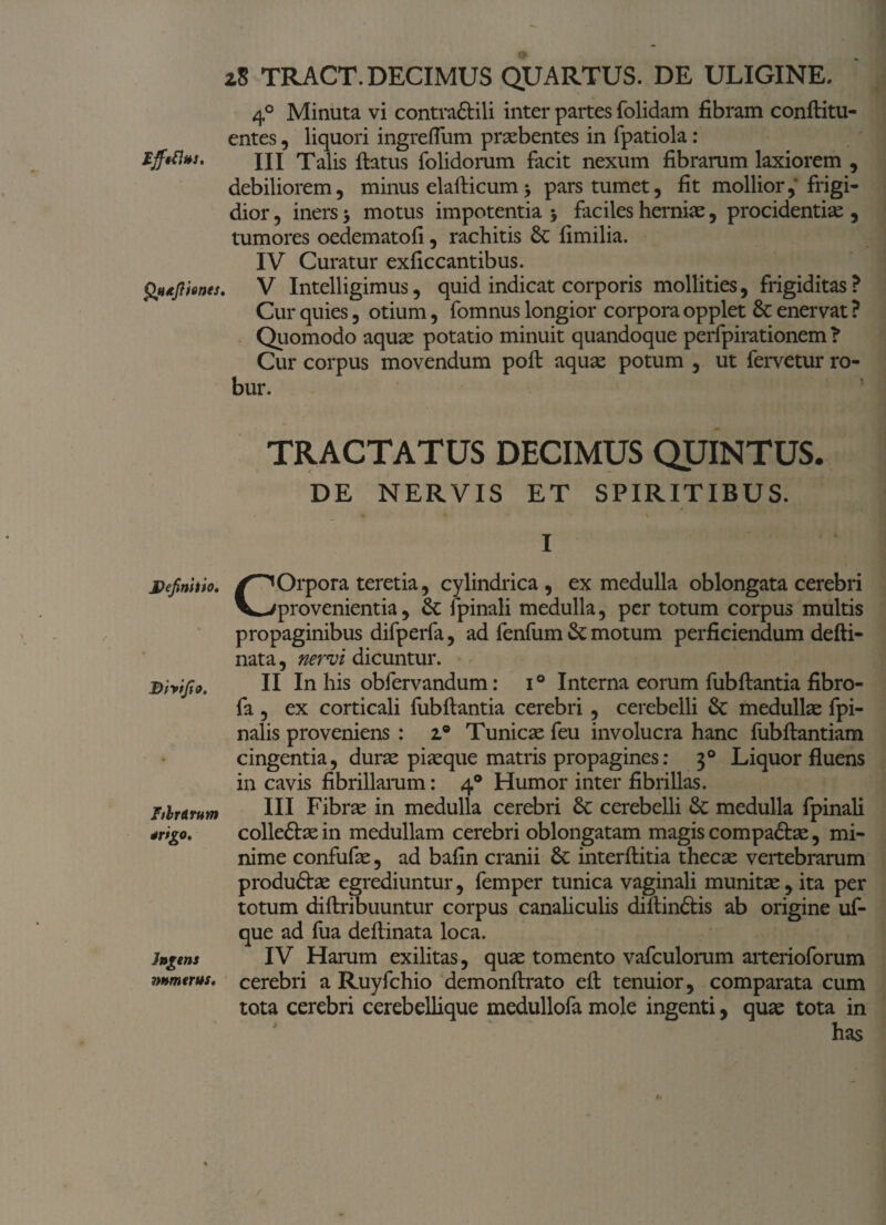 Effeti»}. Qtufiienes Definitio. Bhifio. FilrArum *rigo. Ingens mmerus. z8 TRACT. DECIMUS QUARTUS. DE ULIGINE. 4° Minuta vi contraSlili inter partes folidam fibram conflitu- entes, liquori ingreflum praebentes in fpatiola: III Talis flatus folidorum facit nexum fibrarum laxiorem , debiliorem, minus elaflicum > pars tumet, fit mollior,* frigi¬ dior , iners > motus impotentia > faciles herniae, procidentiae , tumores oedematofi, rachitis St fimilia. IV Curatur exficcantibus. , V Intelligimus, quid indicat corporis mollities, frigiditas ? Cur quies, otium, fomnus longior corpora opplet St enervat ? Quomodo aquae potatio minuit quandoque perfpirationem ? Cur corpus movendum pofl aquae potum , ut fervetur ro¬ bur. TRACTATUS DECIMUS QUINTUS. DE NERVIS ET SPIRITIBUS. i « * • • \ I COrpora teretia, cylindrica , ex medulla oblongata cerebri provenientia, St fpinali medulla, per totum corpus multis propaginibus difperfa, ad fenfum St motum perficiendum defti- nata, nervi dicuntur. II In his obfervandum: i° Interna eorum fubflantia fibro- fa , ex corticali fubflantia cerebri , cerebelli St medullae fpi- nalis proveniens : i® Tunicae feu involucra hanc fubflantiam cingentia, durae piaeque matris propagines: 30 Liquor fluens in cavis fibrillarum: 40 Humor inter fibrillas. III Fibrae in medulla cerebri St cerebelli St medulla fpinali colledtae in medullam cerebri oblongatam magis compadtae, mi¬ nime confufae, ad bafin cranii St interflitia thecae vertebrarum produftae egrediuntur, femper tunica vaginali munitae, ita per totum diflribuuntur corpus canaliculis diflinftis ab origine uf- que ad fua deflinata loca. IV Harum exilitas, quae tomento vafculorum aiterioforum cerebri a Ruyfchio demonflrato efl tenuior, comparata cum tota cerebri cerebellique medullofa mole ingenti, quae tota in has