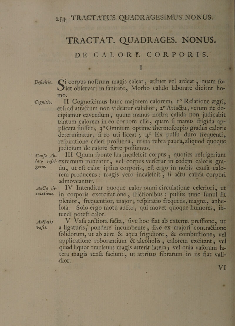 Definitio. Cognitio, Caufa.Ab¬ lato refrt gerio. AuEia cir culatione. ArClatis yafts. TRACTAT. QUADRAGES. NONUS. DE CALORE CORPORIS. • I Si corpus noftrum magis calcat, refluet vel ardeat, quam fo- let obfervari in fani tat e, Morbo calido laborare dicitnr ho¬ mo. II Cognofcimus hunc majorem calorem; i° Relatione scgri, etfiad attactum non videatur calidior; 2°Atta6tu, verum ne de¬ cipiamur cavendum, quum manus noflra calida non judicabit tantum calorem in eo corpore efle, quam fi manus frigida ap¬ plicata fuilTet; 3° Omnium optime thermofcopio gradus caloris determinatur, fi eo uti liceat ; 40 Ex pulfu duro frequenti, refpiratione celeri profunda, urina rubra pauca,aliquod quoque judicium de calore ferre poflumus. III Quum fponte fua incalefcit corpus , quoties refrigerium externum minuatur, vel corpus verfetur in eodem caloris gra¬ du, ut eil calor ipfius corporis, eft ergo in nobis caufa calo¬ rem producens : magis vero incalefcit , fi a£tu calida corpori admoveantur. IV Intenditur quoque calor omni circulatione celeriori, ut in corporis exercitatione, fridtionibus : pulfus tunc fimul fit plenior, frequentior, major; refpiratio frequens,magna, anhe- lofa. Solo ergo motu audto, qui movet quoque humores, in¬ tendi poteil calor. V Vafa arctiora fadta, fi ve hoc fiat ab externa prefiione, ut a ligaturis, pondere incumbente, five ex majori contradtione folidorum, ut ab aere &: aqua frigidiore , & combultione; vel applicatione roborantium & alcoholis , calorem excitant; vel quod liquor tranfeuns magis atterit latera; vel quia vaforum la¬ tera magis tenfa faciunt, ut attritus fibrarum in iis fiat vali¬ dior.