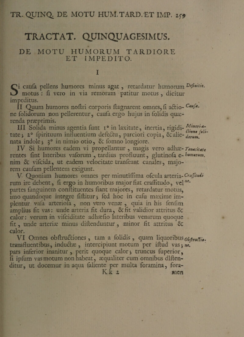 TR. QUINQ. DE MOTU HUM.TARD.ET IMP. zf*> TRACTAT- QUINQUAGESIMUS. DE MOTU HUMORUM TARDIORE ET FMPEDITO. I Si caufa pellens humores minus agat, retardatur humorum motus : fi vero in via remoram patitur motus , dicitur impeditus. II Quum humores noftri corporis ftagnarent omnes, fl adlio- Cauf*- ne folidorum non pellerentur, caufa ergo hujus in folidis que¬ renda praeprimis. III Solida minus agentia funt i° in laxitate, inertia, rigidi- tate> 2° fpirituum induentium defedtu, parciori copia, Sealie-/eluU*% nata indole3 30 in nimio otio, Se fomno longiore. IV Si humores eadem vi propellantur , magis vero adhae- Ttntdutc rentes flnt lateribus vaforum , tardius profluunt, glutinofa e-h»m*rum. nim Se vifeida, ut eadem velocitate tranfeant canales, majo¬ rem caufam pellentem exigunt. V Quoniam humores omnes per minutiflima ofcula arteria-Crajfmtti rum ire debent, fi ergo in humoribus major fiat craflitudo, vcl',tf* partes ianguinem conffituentes dant majores, retardatur motus, imo quandoque integre fiftitur > fed hoc in cafu maxime im¬ plentur vafa arteriola , non vero venae , quia in his fenfim amplius fit vas: unde arteria fit dura, Se fit validior attritus Sc calor: verum in vifeiditate adhaeflo lateribus venarum quoque fit, unde arteriae minus diflenduntur, minor fit attritus Se calor. VI Omnes obftru&iones , tam a folidis, quam liquoribus oiftrMo» transfluentibus, induciae, intercipiunt motum per iflud vas 3»*. pars inferior inanitur, perit quoque calor3 truncus fuperior, fi ipfum vas motum non habeat, aequaliter cum omnibus dlflen- ditur, ut docemur inaqua faliente per multa foramina, fora- K k 2 men