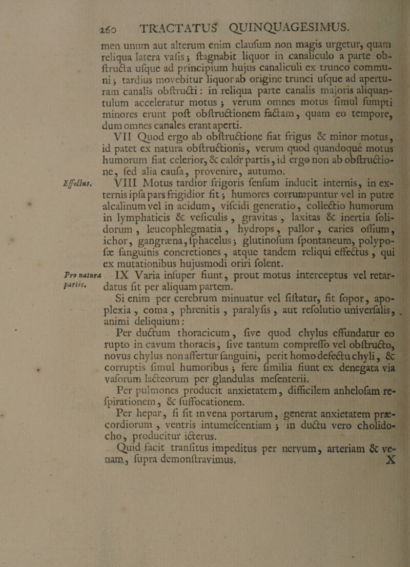 TRACTATUS QUINQUAGESIMUS. men unum aut alterum enim claufum non magis urgetur, quam reliqua latera vafis 3 flagnabit liquor in canaliculo a parte ob- ftrudia ufque ad principium hujus canaliculi ex trunco commu¬ ni 3 tardius movebitur liquor ab origine trunci ufque ad apertu¬ ram canalis obftru&i: in reliqua parte canalis majoris aliquan¬ tulum acceleratur motus > verum omnes motus fimul fumpti minores erunt pofl obflrudlionem fadtam, quam eo tempore, dum omnes canales erant aperti. VII Quod ergo ab obflrudtione fiat frigus & minor motus, id patet ex natura obflrudtionis, verum quod quandoque motus humorum fiat celerior, Se calor partis, id ergo non ab obflrudtio- ne, fed alia caufa, provenire, autumo. Effettus. VIII Motus tardior frigoris fenfum inducit internis, in ex¬ ternis ipfa pars frigidior fit> humores corrumpuntur vel in putre alcalinumvel in acidum, vifeidi generatio, colledtio humorum in lymphaticis & veficulis , gravitas , laxitas inertia foli- dorum , leucophlegmatia , hydrops, pallor , caries ofiium, ichor, gangraena,Iphacelus* glutinofum fpontaneum, polypo- fie fanguinis concretiones , atque tandem reliqui effedtus , qui ex mutationibus hujusmodi oriri folent. Pro natura IX Varia infuper fiunt, prout motus interceptus vel retar- P*rlts' datus fit per aliquam partem. Si enim per cerebrum minuatur vel fiflatur, fit fopor, apo¬ plexia , coma , phrenitis , paralyfis, aut refolutio univerfalis, animi deliquium: Per dudtum thoracicum, fi ve quod chylus effundatur eo rupto in cavum thoracis, five tantum compreflo vel obflrudto, novus chylus non affertur fanguini, perit homo defedtu chyli, £c corruptis fimul humoribus fere fimilia fiunt ex denegata via vaforum lacteorum per glandulas mefenterii. Per pulmones producit anxietatem, difficilem anhelofam re- fpirationem, fuffocationem. Per hepar, fi fit mvena portarum, generat anxietatem pr£- cordiorum , ventris intumefeentiam 5 in dudtu vero cholido- cho, producitur idterus. Quid facit tranfitus impeditus per nervum, arteriam & ve¬ nam, fupra demon liravimus. X *