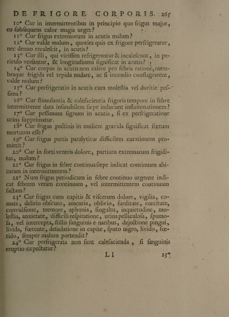 io° Cur in intermittentibus in principio quo frigus majus, co fubfequens calor magis urget? * ii° Cur frigus extremorum in acutis malum? izp Cur valde malum, quoties quis ex frigore perfrigeratur, nec denuo recalefcit, in acutis? i$° Cur illi, qui viciffim refrigerantur6cincalcfcunt, in pe¬ riculo verlantur, &c longitudinem fignificat in acutis? t . 140 Cur corpus in acutis non calere pro febris ratione, mem¬ braque frigida vel tepida nudare, ac fi incendio conflagrarent, valde malum ? if° Cur perfrigerat io in acutis cum moleflia vel duritie pef- ’ fima ? i(5° Cur ftimulantia &: calefacientia frigoris tempore in febre intermittente data inlanabilem fas pe inducunt inflammationem? 170 Cur pefiimum lignum in acutis, fi ex perfrigerationc urina fupprimatur. 180 Cur frigus pedtinis in muliere gravida fignificat foetum mortuum efle? ip° Cur frigus partis paralyticas difficilem curationem pro¬ mittit ? 200 Cur in forti ventris dolore, partium extremarum frigidi¬ tas, malum? ( 210 Cur frigus in febre continua fiepe indicat continuam abi¬ turam in intermittentem ? 220 Num frigus periodicum in febre continuo urgente indi¬ cat febrem veram continuam , vel intermittentem continuam fadtam ? 250 Cur frigus cum capitis Sc vifcerum dolore, vigilia, co¬ mate, delirio obfcuro, amentia, oblivio, furditate, coecitate, convulfione, tremore, aphonia, fingultu, inquietudine, mo- leftia, anxietate, 'difficilirefpiratione, urinapelliculofa, fpumo- fa, vel intercepta,ftillis fanguinis e>naribus, dejedbione pingui, livida, foetente, ddiidatione in capite, fputo nigro, livido, foe¬ tido, femper malum portendit? 240 Cur perfrigerata non funt calefacienda , fi fanguinis eruptio expediatur? L1 zf*