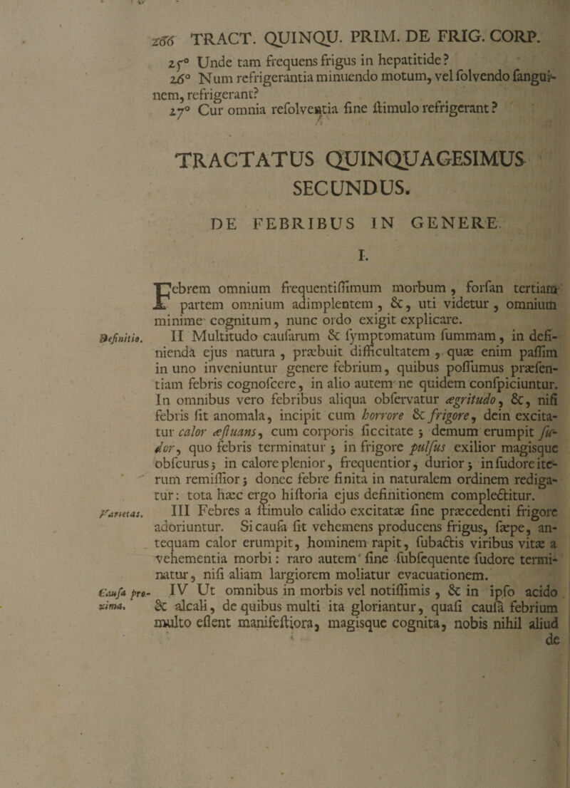 r TRACT. QUINQU. PRIM. DE FRIG. CORP. zf° Unde tam frequens frigus in hepatitide? z6° Num refrigerantia minuendo motum, vel folvendo fangui- nem, refrigerant? 27° Cur omnia refolveatia fine fi imulo refrigerant ? ' y.  * A' T TRACTATUS QUINQUAGESIMUS SECUNDUS, DE FEBRIBUS IN GENERE. . ] I. ' .'/M Febrem omnium frequentifiimum morbum , forfan tertiam partem omnium adimplentem , &, uti videtur , omnium minime cognitum, nunc ordo exigit explicare. Befinhio. II Multitudo caufarum & fymptomatum fummam, in defi¬ nienda ejus natura , prtebuit difficultatem , qute enim paffim in uno inveniuntur genere febrium, quibus poffumus prsefen- tiam febris cognofcere, in alio autem'ne quidem confpiciuntur. In omnibus vero febribus aliqua obfervatur aegritudo, nifi febris fit anomala, incipit cum horrore &: frigore, dein excita- tur calor afluatis, cum corporis ficcitate 3 demum erumpit fu- dor, quo febris terminatur 3 in frigore pulfus exilior magisque obfcurus5 in calore plenior, frequentior, durior 3 in fudore ite¬ rum remiffior3 donec febre finita in naturalem ordinem rediga¬ tur: tota htec ergo hifloria ejus definitionem compledfitur. ;'anetas. III Febres a 11 imulo calido excitatae fine praecedenti frigore adoriuntur. Sicaufa fit vehemens producens frigus, faepe, an¬ tequam calor erumpit, hominem rapit, fubadtis viribus vitae a vehementia morbi: raro autem' fine fubfequente fudore termi¬ natur, nifi aliam largiorem moliatur evacuationem. €a*f* pro.- IV Ut omnibus in morbis vel notiflimis , Sc in ipfo acido rima, alcali, de quibus multi ita gloriantur, quafi caufa febrium multo eflent manifeftiora, magisque cognita, nobis nihil aliud ; de