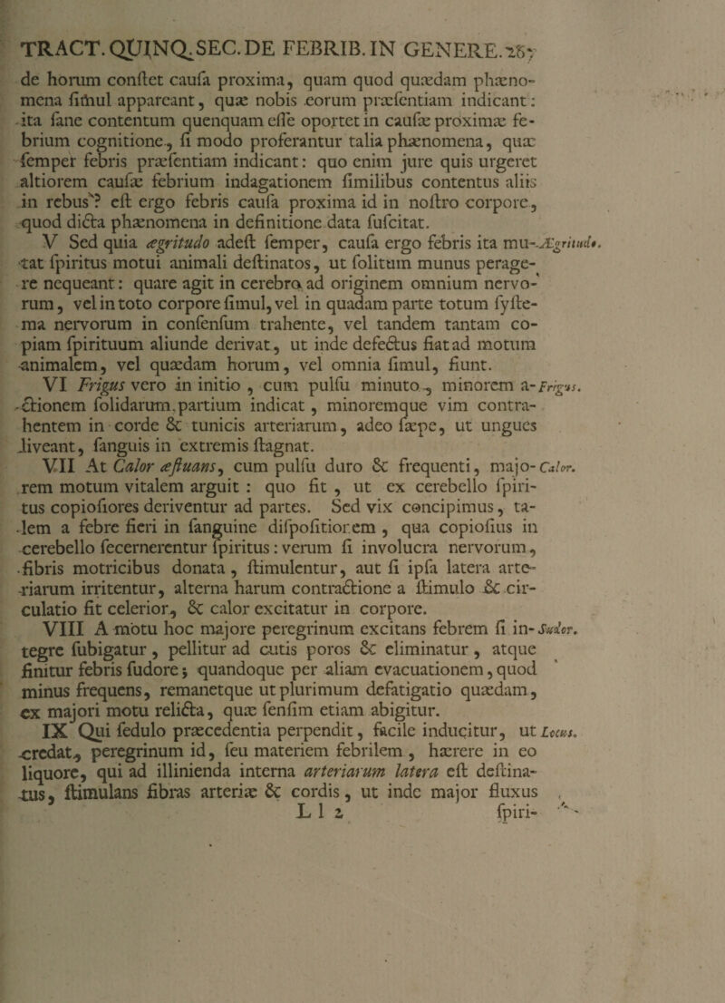 tract.quj:nq,sec.de FEBRIB.IN GENERE. »7 de homm conflet caufa proxima, quam quod quxdam phxno- mena fimul appareant, quae nobis eorum prxfentiam indicant: ita fane contentum quenquam efle oportet in caufae proximae fe¬ brium cognitione., fi modo proferantur talia phaenomena, qux femper febris prxfentiam indicant: quo enim jure quis urgeret altiorem caufx febrium indagationem fimilibus contentus aliis in rebusx? efl ergo febris caufa proxima id in noflro corpore, quod di£ta phaenomena in definitione data fufcitat. V Sed quia aegritudo adefl femper, caufa ergo febris ita mu-.JEgmitd*. tat fpiritus motui animali deflinatos, ut folitum munus perage¬ re nequeant : quare agit in cerebra ad originem omnium nervo¬ rum, vel in toto corpore fimul, vel in quadam parte totum fyfle- ma nervorum in confenfum trahente, vel tandem tantam co¬ piam fpirituum aliunde derivat , ut inde defedlus fiat ad motura animalem, vel quaedam horum, vel omnia fimul, fiunt. VI Frigus vero in initio , cum pulfu minuto.-, minorem a-Frrgvs. * Arionem folidarurn.partium indicat, minoremque vim contra¬ hentem in corde 6c tunicis arteriarum, adeo fxpe, ut ungues liveant, fanguis in extremis flagnat. VII At Calor aftuans^ cum pulfu duro Sc frequenti, majo-c*hr. rem motum vitalem arguit : quo fit , ut ex cerebello fpiri¬ tus copiofiores deriventur ad partes. Sed vix concipimus, ta¬ lem a febre fieri in fanguine difpofitior.em , qua copiofius in cerebello fecernerentur fpiritus: verum fi involucra nervorum, .fibris motricibus donata, flimulentur, aut fi ipfa latera arte» riarum irritentur, alterna harum contra&ione a flimulo j6c cir¬ culatio fit celerior, 6c calor excitatur in corpore. VIII A motu hoc majore peregrinum excitans febrem fi in -Sudor. tegre fubigatur , pellitur ad cutis poros 8c eliminatur , atque finitur febris fudore 5 quandoque per aliam evacuationem, quod minus frequens, remanetque ut plurimum defatigatio quxdam, cx majori motu relifta, qux fenfim etiam abigitur. IX Qui fedulo prxcedentia perpendit, facile inducitur, utLocm. ■credat., peregrinum id, feu materiem febrilem , hxrere in eo liquore, qui ad illinienda interna arteriarum latera cft defeina- -tus, ftimulans fibras arterix 6c cordis, ut inde major fluxus