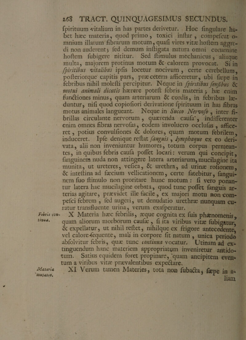 Febris ccn linua. MateriA 'nwtfihO' 16$ TRACT. QUINQUAGESIMUS SECUNDUS. fpirituum «vitalium in has partes derivetur. Hoc lingulare ha¬ bet hasc materia, quod primo, toxici inftar , compefcat o- mnium illatum fibrarum motum,quafi vires vitxhoflem aggre¬ di non auderent > fed demum in (ligata natura omni conamine hoflem fubigere nititur. Sed flimulus mechanicus, aliaque multa, majorem protinus motum £c-calorem provocat. Si in fpiritibus vitalibus ipfis locetur nocivum , certe cerebellum, pofleriorque capitis pars, prae ceteris afficeretur, ubi fiepe in febribus nihil molefli percipitur. Neque in fpiritibus fenftbus & motui animali dicatis haerere potell febris materia 3 hre enim fundliones minus, quam arteriarum cordis, in febribus lsc- duntur, nifi quod copiofiori derivatione fpirituum in has fibras motus animales langueant. Neque in Succo Nervofo , inter fi¬ brillas circulante nervorum, quaerenda caufa, indifferenter enim omnes fibras nervofas, eodem involucro occlufas , affice¬ ret , potius convulfiones £c dolores, quam motum febrilem, induceret. Ipfe denique reflat fanguis , lympha que ex eo deri¬ vata, alii non inveniuntur humores, totum corpus permean¬ tes, in quibus febris caufa poffet locari: verum qui concipit, fanguinem nuda non attingere latera arteriarum, mucilagine ita munita, ut ureteres, vefica, &; urethra, ad urinas rolionem, &: inteflina ad falcium vellicationem, certe fatebitur, fangui¬ nem fuo flimulo non proritare hunc motum : fi vero ponan¬ tur latera hac mucilagine orbata, quod tunc poffet fanguis ar¬ terias agitare, praevidet ille facile, ex majori motu non com- pefei febrem , fed augeri, ut denudatio urethras nunquam cu¬ ratur transfluente urina, verum exafperatur. X Materia hasc febrilis, asque cognita ex fuis phaenomenis* quam aliorum morborum caula;, fi ita viribus vitas fubigatur & expellatur, ut nihil reflet, nihilque ex frigore antecedente* vel calorefequente, mali in corpore fit natum , unica periodo abfolvitur febris, quas tunc continua vocatur. Utinam ad ex- tinguendum hanc materiem appropriatum inveniretur antido¬ tum. Satius equidem foret propinare, 'quam ancipitem even¬ tum a viribus vitas praevalentibus cxpe&are. XI Verum tamen Materies, tota noa fubadla, fiepe in a- liam