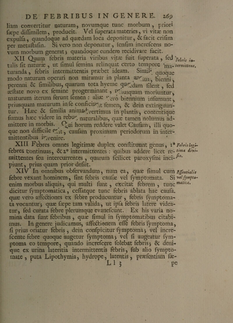 liam convertitur naturam, novumque tunc morbum, priori fiepe diffimilem, producit, Vel fu perata materies, vi vitae non expulfa, quandoque ad quaedam loca deponitur, & facit crifim per metaftafin. Si vero non deponatur, (enfim increfcens no¬ vum morbum generat, quandoque eundem recidivare facit. XII Quum febris materia viribus vita: fuit fuperata , fed 'p€yis -nm talis fit naturas , ut fimul femina relinquat certo tempore ma-urmituns. turanda, febris intermittentis probet ideam. Simifi qUOque modo naturam operari non miramur in planta ar^ua, bienni perenni 6c fimilibus, quarum tota hyeme quadam filent, fed ceftate novo ex femine progerminant , v>7i usqUam moriuntur, maturum iterum ferunt femen : aliae *'-ro biennium infumutit, priusquam maturum in fe conficiunt femen, dein extinguun- tur. Haoc £e fimilia animadvertimus in plantis, contentique fumus ha:c videre in rebir naturalibus, qu;e tamen nolumus ad¬ mittere in morbis. ^ horum reddere valet Caufam, illi quo¬ que non difficile ent, caufam proximam periodorum in inter¬ mittentibus invenire. XIII Febres omnes legitimae duplex conftituunt genus, 1 * Febrisle»^ febres tontinuas, 6c i° intermittentes : quibus addere licet re-timA mittentes feu intercurrentes , quarum fcilicet paroxyfmi inci- piunt, prius quam prior defiit. XIV In omnibus obfervandum, num ea, quae fimul cum Ejfentialh febre vexant hominem, fint febris caufae vel fymptomata. Si reifympt»- enim morbus aliquis, qui multi funt , excitat febrem, tuncmatica* dicitur fymptomatica, ceflatque tunc febris ablata hac caufa. quae vero alfectiones ex febre producuntur , febris fymptoma¬ ta vocantur5 quae fiepe tam valida, ut ipfa febris latere videa¬ tur, fed curata febre plerumque evanefcunt. Ex his varia no¬ mina data funt febribus, quae fimul in fymptomatibus citabi¬ mus. In genere judicamus, affe&ionem efie febris fymptoma, fi prius oriatur febris , dein confpicitur fymptoma > vel incre- lcente febre quoque augetur fymptoma > vel fi augeatur fym¬ ptoma eo tempore, quando increfcere folebat febris> deni¬ que ex urina lateritia intermittentis febris, fub alio fympto- mate ? puta Lipothymia, hydrope, latentis, praefentiam fie- L 1 3 pc