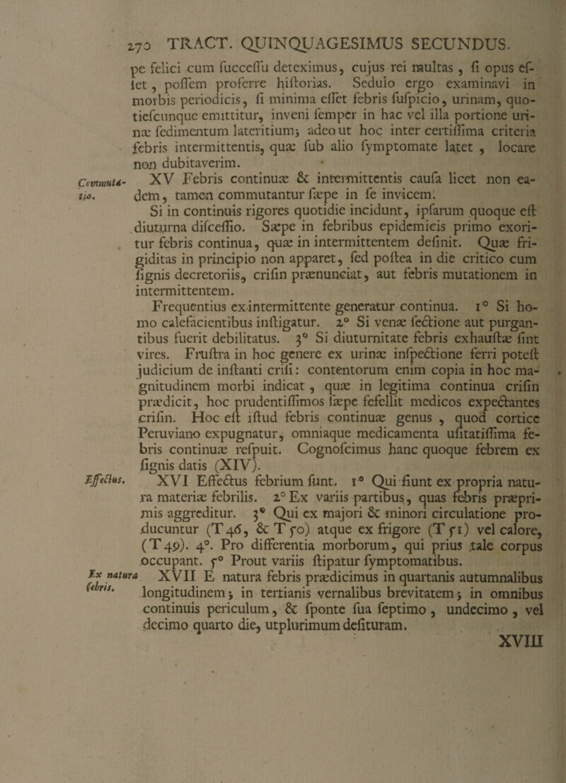 pe felici cum fucceffu deteximus, cujus rei multas , fi opus ef* iet, pofiem proferre hiftorias. Sedulo ergo examinavi in morbis periodicis, fi minima effct febris fufpicio, urinam, quo- tiefcunque emittitur, inveni fempcr in hac vel illa portione uri¬ na: fedimentum lateritium> adeo ut hoc inter certimma criteria febris intermittentis, quae fub alio fymptomate latet , locare non dubitaverim. Ccvmhu- XV Febris continuae &; intermittentis caufa licet non ea- tu>. dem, tamen commutantur faepe in fe invicem. Si in continuis rigores quotidie incidunt, ipfarum quoque eft diuturna difcefiio. Saepe in febribus epidemicis primo exori¬ tur febris continua, quae in intermittentem definit. Quae fri¬ giditas in principio non apparet, fed poftea in die critico cum lignis decretoriis, crifin praenunciat, aut febris mutationem in intermittentem. Frequentius ex intermittente generatur continua. i° Si ho¬ mo calefacientibus infligatur. z° Si venae lectione aut purgan¬ tibus fuerit debilitatus. 30 Si diuturnitate febris exhauftae fint vires. Fruftra in hoc genere ex urinae infpedtione ferri potefl judicium de inflanti erili: contentorum enim copia in hoc ma¬ gnitudinem morbi indicat , quae in legitima continua crifin praedicit, hoc prudentifiimos laepe fefellit medicos expeftantes crifin. Hoc eit illud febris continuae genus , quod cortice Peruviano expugnatur, omniaque medicamenta ufitatifiima fe¬ bris continuae refpuit. Cognofcimus hanc quoque febrem ex fignis datis (XIV). Sffefhs. XVI Effe&us febrium funt. i° Qui fiunt ex propria natu¬ ra materiae febrilis. 2°Ex variis partibus, quas febris praepri- mis aggreditur. 3® Qui ex majori 6c minori circulatione pro¬ ducuntur (T46, & T f o) atque ex frigore (Tfi) vel calore, (T4P). 40. Pro differentia morborum, qui prius ,tale corpus occupant. p° Prout variis ftipatur fymptomatibus. Ex natura XVII E natura febris praedicimus in quartanis autumnalibus * r,s' longitudinem j in tertianis vernalibus brevitatem $ in omnibus continuis periculum, & fponte fua feptimo , undecimo , vel decimo quarto die, utplurimumdelituram. XVIII