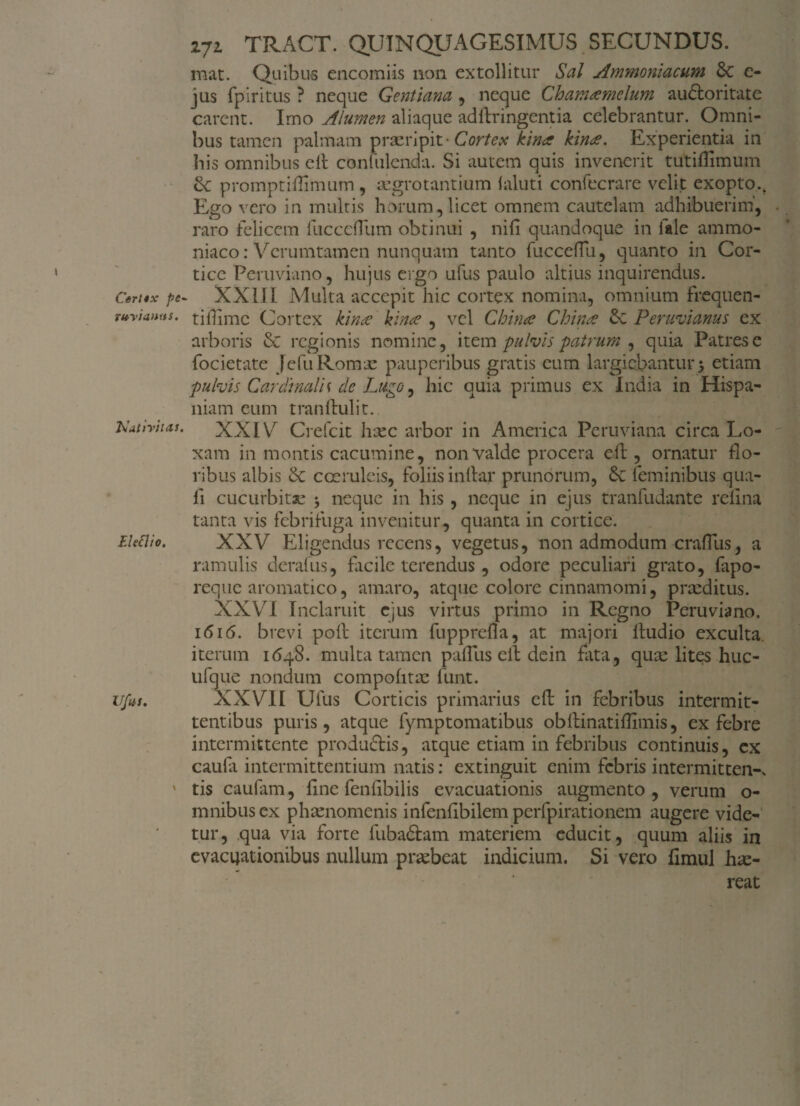 Csrttx pe '(toVianns. Nativitas. Eletlio. Ufus. vjl TRACT. QUINQUAGESIMUS SECUNDUS. mat. Quibus encomiis non extollitur Sal Ammoniacum 8c e- jus fpiritus ? neque Gentiana , neque Chamsemclum auctoritate carent. Imo Alumen aliaque adltringentia celebrantur. Omni¬ bus tamen palmam praeripit Cortex kin<z kin<e. Experientia in bis omnibus cll conlhlenda. Si autem quis invenerit tutidimum promptidimum , aegrotantium laluti confecrare velit exopto.. Ego vero in multis horum,licet omnem cautelam adhibuerim, raro felicem fucceflum obtinui , nifi quandoque in i ale ammo- niaco: Verumtamen nunquam tanto fucceflu, quanto in Cor¬ tice Peruviano, hujus ergo ufus paulo altius inquirendus. XXIII Multa accepit hic cortex nomina, omnium frequen¬ ti ffime Cortex kime kina , vel Chinae China Peruvianus ex arboris & regionis nomine, item pulvis patrum , quia Patres e focietate Jefu Romae pauperibus gratis cum largiebantur 5 etiam pulvis Cardinalis de Lago, hic quia primus ex India in Hispa¬ niam eum tranftulit. XXIV Crefcit hxc arbor in America Peruviana circa Lo- xam in montis cacumine, non valde procera efl, ornatur flo¬ ribus albis coeruleis, foliis indar prunorum, & feminibus qua- fi cucurbitae $ neque in his, neque in ejus tranfudante refina tanta vis febrifuga invenitur, quanta in cortice. XXV Eligendus recens, vegetus, non admodum craflus, a ramulis derafus, facile terendus , odore peculiari grato, fapo- reque aromatico, amaro, atque colore cinnamomi, praeditus. XXV7! Inclaruit ejus virtus primo in Regno Peruviano. 1616. brevi poli iterum fuppreda, at majori ftudio exculta, iterum 1648. multa tamen padus elf dein fata, quae lites huc- ufque nondum compohtae funt. XXVII Ufus Corticis primarius eft in febribus intermit¬ tentibus puris, atque fymptomatibus obftinatiffimis, ex febre intermittente produftis, atque etiam in febribus continuis, ex caufa intermittentium natis: extinguit enim febris intermittens tis caufam, fine fenfibilis evacuationis augmento, verum o- mnibus ex phaenomenis infenfibilem perfpirationem augere vide¬ tur, qua via forte fuba&am materiem educit, quum aliis in evacuationibus nullum praebeat indicium. Si vero fimul hae¬ reat