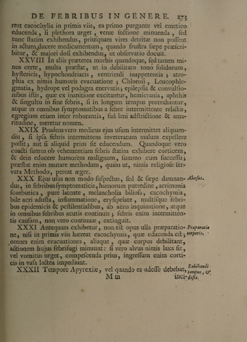 reat cacochylia in primis viis, ea primo purgante vel emetico educenda , fi plethora urget , vente fe&ione minuenda , fed tunc ftatim exhibendus, priufquam vires detritae non poflent in a£tumfcducere medicamentum, quando fruflra itepe praeferi- bitur, majori dofl exhibendus., ut obfervatio docuit. XXVIII In aliis praeterea morbis quandoque, fed tamen mi¬ nus certe, multa p ne flat, ut in debilitato tono folidorum, hyftericis, hypochondriacis , ventriculi inappetentia j atro¬ phia ex nimia humoris evacuatione 5 Chlorofl, Leucophle¬ gmatia, hydrope vel podagra enervatis j epilepfla 8e convulfio- nibus iftis, quae ex inanitione excitantur, hemicrania, aphthis & flngultu in fine febris, fi in longum tempus protrahantur, atque in omnibus fymptomatibus a febre intermittente relidlis, egregium etiam inter roborantia, fua leni adftriftione &; ama¬ ritudine , meretur nomen*. XXIX Prudens vero medicus ejus ufum intermittet aliquam¬ diu , fi ipfa febris intermittens inveteratum malum expellere poflit 5 aut fi aliquid prius fit educendum. Quandoque vero coadti fumus ob vehementiam febris ftatim exhibere corticem, Se dein educere humorem malignum, fummo cum fucceflii* prteftat enim mutare methodum, quam ut, nimis reiigiofe fer- vata Methodo, pereat aeger. XXX Ejus ufus non modo fufpe&us, fed Sc faepe damnan- Abufis* dus, in febribus fymptomaticis, humorum putredine , acrimonia fcorbutica , pure latente , melancholia biliofa, cacochymia, bile acri adufia, inflammatione, eryflpelate , multifque febri¬ bus epidemicis Sc peftilentialibus, ab aeris inquinatione, atque in omnibus febribus acutis continuis -> febris enim intermitten¬ tis caufam , non vero continuae , extinguit. XXXI Antequam exhibetur, noneit opus ulla praeparatio- Prtptrzti» ne, nifl in primis viis haereat cacochymia, quae educenda eft j omnes enim evacuationes, aliaque , quae corpus debilitant, a&ionem hujus febrifugi minuunt: fi vero alvus nimis laxa fit, vel vomitus urget, compefcenda prius, ingrefliim enim corti¬ cis in vafa ladea impediunt. ... .. XXXII Tempore Apyrexiae, vel quando ea adefle debebat, Mm WQrdofu. ' J