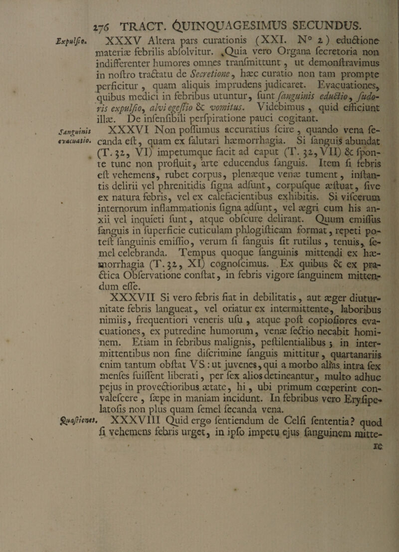 Expulse* XXXV Altera pars curationis (XXI. N° z) edu£tione materiae febrilis abfolvitur. vQuia vero Organa fecretoria non indifferenter humores omnes tranfmittunt, ut demonftravimus in noftro traftatu de Secretione, haec curatio non tam prompte perficitur , quam aliquis imprudens judicaret. Evacuationes* quibus medici in febribus utuntur, funt [anguinis cdudlio, fudo- ris expulfiO) alvi egeftio & vomitus. Videbimus, quid efficiunt illae. De infenfibili perfpiratione pauci cogitant. Sanguinis XXXVI Non poffiimus accuratius fcire , quando vena fe- evacuatio, candaeft, quam ex falutari haemorrhagia. Si fanguis abundat (T. 32,, VI) impetumque facit ad caput (T. 32,, VII) 6c fpon- te tunc non profluit, arte educendus fanguis. Item fi febris efl vehemens, rubet corpus, plenaeque venae tument, inflan¬ tis delirii vel phrenitidis figna adfunt, corpufque aefluat, flve ex natura febris, vel ex calefacientibus exhibitis. Si vifcerum internorum inflammationis ligna adfunt, vel aegri cum his an¬ xii vel inquieti funt, atque obfcure delirant. Quum emiffiis fanguis in fuperficie cuticulam phlogifticam format, repeti po- teft languinis emiflio, verum fi fanguis fit rutilus , tenuis, fe- mel celebranda. Tempus quoque fanguinis mittendi ex hae¬ morrhagia (T. 32,, XI) cognofcimus. Ex quibus & ex pra- <£lica Obfervatione conflat, in febris vigore fanguinem mitten¬ dum efle. XXXVII Si vero febris fiat in debilitatis, aut aeger diutur¬ nitate febris langueat, vel oriatur ex intermittente, laboribus nimiis, frequentiori veneris ufu , atque poft copiofiores eva¬ cuationes, ex putredine humorum, vente fe&io necabit homi¬ nem. Etiam in febribus malignis, peftilentialibus 5 in inter¬ mittentibus non fine difcrimine fanguis mittitur, quartanariis enim tantum obftat VS: ut juvenes, qui a morbo ali'as intra fex menfes fuiflent liberati, per fex alios detineantur, multo adhuc pejus in pro veftioribus aetate, hi, ubi primum coeperint con- valefcere , faepe in maniam incidunt. In febribus vero Eryfipe- latofis non plus quam femel fecanda vena. QuafticntS' XXXVIII Quid ergo fentiendum de Celfi fententia? quod fi vehemens febris urget, in ipfo impetu ejus fanguinem mitte-