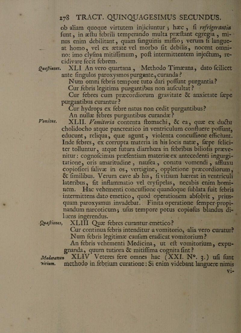ob aliam quoque virtutem injiciuntur j hxc , fi refrigerantia funt, in aellu febrili temperando multa pneftant egregia , mi¬ nus enim debilitant, quam fanguinis mifilo > verum fi langue¬ at homo, vel ex setate vel morbo fit debilis, nocent omni¬ no: imo clyfma mitifilmum, pofl: intermittentem injeShim, re¬ cidi vare fecit febrem. QutjlUnts, XLI An vero quartana , Methodo Timseana, dato fcilicet ante fingulos paroxysmos purgante., curanda ? Num omni febris tempore tuto dari poflunt purgantia? Cur febris legitima purgantibus non aufcultat ? Cur febres cum praecordiorum gravitate Sc anxietate fiepe purgantibus curantur ? Cur hydrops ex febre natus non cedit purgantibus? An nullae febres purgantibus curandae ? Vomitus, XLII. Vomitoria contenta flomachi, Sc ea, quae ex du£hi cholidocho atque pancreatico in ventriculum confluere poflunt, educunt, reliqua, quae agunt, violenta concuffione efficiunt. Inde febres, ex corrupta materia in his locis natae, faepe felici¬ ter tolluntur, atque futura diarrhoea in febribus biliofis praeve¬ nitur: cognofcimus praefentiam materiae ex antecedenti ingurgi¬ tatione, oris amaritudine , naufea , conatu vomendi, affiuxu copiofiori falivae in os, vertigine, opplctione praecordiorum, St fimilibus. Verum cave ab his, fi vitium haereat in ventriculi lateribus, fit inflammatio vel eryfipelas, necabis enim homi¬ nem. Hac vehementi concuffione quandoque fublata fuit febris intermittens dato emetico, quod operationem abfolvit, prius¬ quam paroxysmus invadebat. Finita operatione fcmper propi¬ nandum narcoticum 5 ufus tempore potus copiofus blandus di¬ luens ingerendus. . , gtttjliones, XLI1I Qux febres curantur emetico ? Cur continua febris intenditur a vomitorio, alia vero curatur? Num febris legitimae caufam eradicat vomitorium? An febris vehementi Medicina, ut eft vomitorium, expu¬ gnanda, quum tutiora Sc mitiffima cognita fint? Moderarim XL1V Veteres fere omnes hac (XXI. N°. 3.) ufi funt yimm. methodo in febrium curatione; Si enim videbant languere nimis