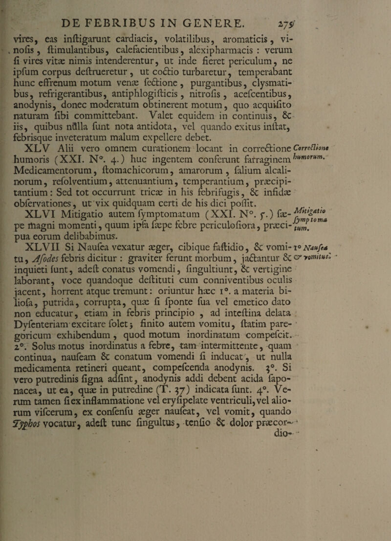 vires, eas inftigarunt cardiacis, volatilibus, aromaticis, vi- .nolis, ftimulantibus, calefacientibus, alexipharmacis : verum fi vires vitae nimis intenderentur, ut inde fieret periculum, ne ipfum corpus deflrueretur , ut codtio turbaretur, temperabant hunc effrenum motum venae fedtione , purgantibus, clysmati- bus, refrigerantibus, antiphlogiflicis, nitrofis, acefcentibus, anodynis, donec moderatum obtinerent motum, quo acquifito naturam fibi committebant. Valet equidem in continuis, &C iis, quibus nillla funt nota antidota, vel quando exitus inibat, febrisque inveteratum malum expellere debet. XLV Alii vero omnem curationem locant in correftione Correfthn* humoris (XXI. N°. 4.) huc ingentem conferunt farraginem Medicamentorum, ftomachicorum, amarorum , falium alcali- norum, refolventium, attenuantium, temperantium, praecipi¬ tantium : Sed tot occurrunt tricae in his febrifugis, 8c infidae obfervationes, ut vix quidquam certi de his dici poffit. XLVI Mitigatio autem fymptomatum (XXL N°. f.) pe magni momenti, quum lpta iaepe tebre pencuiouora, prxci-(WWt pua eorum delibabimus. XLVII Si Naufea vexatur aeger, cibique faftidio, &c vomi- \° mufa tu, Afodes febris dicitur : graviter ferunt morbum, ja&antur Sc vyomnHs'* inquieti funt, adeft conatus vomendi, fingultiunt, & vertigine laborant, voce quandoque deflituti cum conniventibus oculis jacent, horrent atque tremunt: oriuntur haec i°. a materia bi- liofa, putrida, corrupta, quae fi fponte fua vel emetico dato non educatur, etiam in febris principio , ad inteftina delata Dyfenteriam excitare folet> finito autem vomitu, flatim pare- * goricum exhibendum , quod motum inordinatum compefcit. 20. Solus motus inordinatus a febre, tam intermittente, quam continua, naufeam Sc conatum vomendi fi inducat , ut nulla medicamenta retineri queant, compefcenda anodynis. $°. Si vero putredinis figna adfint, anodynis addi debent acida fapo- nacea, ut ea, quae in putredine (T. 37) indicata funt. 40. Ve¬ rum tamen fi ex inflammatione vel eryfipelate ventriculi, vel alio¬ rum vifcerum, ex confenfu aeger naufeat, vel vomit, quando T$hos vocatur, adeft tunc fingultus, tenfio Sc dolor praecor-* dio-