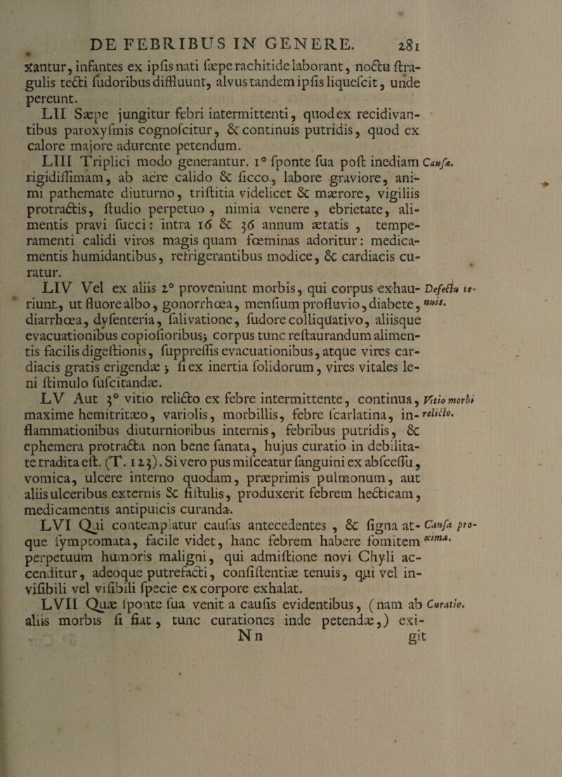 # Xantur, infantes ex ip fis nati faepe rachitide laborant, noflu (tra¬ gulis tefti (udoribus diffluunt, alvus tandem ipfisliquefcit, unde pereunt. LII Sse pe jungitur febri intermittenti, quod ex recidivan- tibus paroxyfinis cognofcitur, continuis putridis, quod ex calore majore adurente petendum. LIII Triplici modo generantur. i° fponte fua pofi inediam Cauf*. rigidiflimam, ab aere calido &c ficco., labore graviore, ani¬ mi pathemate diuturno, triftitia videlicet Sc maerore, vigiliis protractis, (ludio perpetuo, nimia venere, ebrietate, ali¬ mentis pravi fucci: intra i<5 36 annum aetatis , tempe¬ ramenti calidi viros magis quam fceminas adoritur: medica¬ mentis humidantibus, refrigerantibus modice, 6c cardiacis cu¬ ratur. LIV Vel ex aliis 2.0 proveniunt morbis, qui corpus exhaii- Defert» te- riunt, ut fluore albo, gonorrhoea, menfiumprofluvio,diabete, diarrhoea, dyfenteria, falivatione, fudorecolliquativo, aliisque evacuationibus copiofioribus* corpus tunc reftaurandum alimen¬ tis facilis digdlionis, fuppreflis evacuationibus, atque vires car¬ diacis gratis erigendae > nex inertia folidorum, vires vitales le¬ ni (limulo fufcitandae. LV Aut 30 vitio relido ex febre intermittente, continua, vhiomorb* maxime hemitritaeo, variolis, morbillis, febre fcarlatina, flammationibus diuturnioribus internis, febribus putridis, ephemera protradla non bene fanata, hujus curatio in debilita¬ te tradita eft. (T. 115). Si vero pus mifceatur fanguini ex abfceflu, vomica, ulcere interno quodam, praeprimis pulmonum, aut aliis uleeribus externis Sc fifiulis, produxerit febrem heclicam, medicamentis antipuicis curanda-. LVI Qui contemplatur caulas antecedentes , figna at- Cattfa pro- que iympcomata, facile videt, hanc febrem habere fomitemxim*' perpetuum humoris maligni, qui admiflione novi Chyli ac¬ cenditur, adeoque putrefatli, confidentiae tenuis, q^ui vel in- vifibili vel vifibili fpecie ex corpore exhalat. LVII Quae fponte lua venit a caufis evidentibus, (nam ab c»rath. alus morbis fi fiat, tunc curationes inde petendae,) exi- N n git