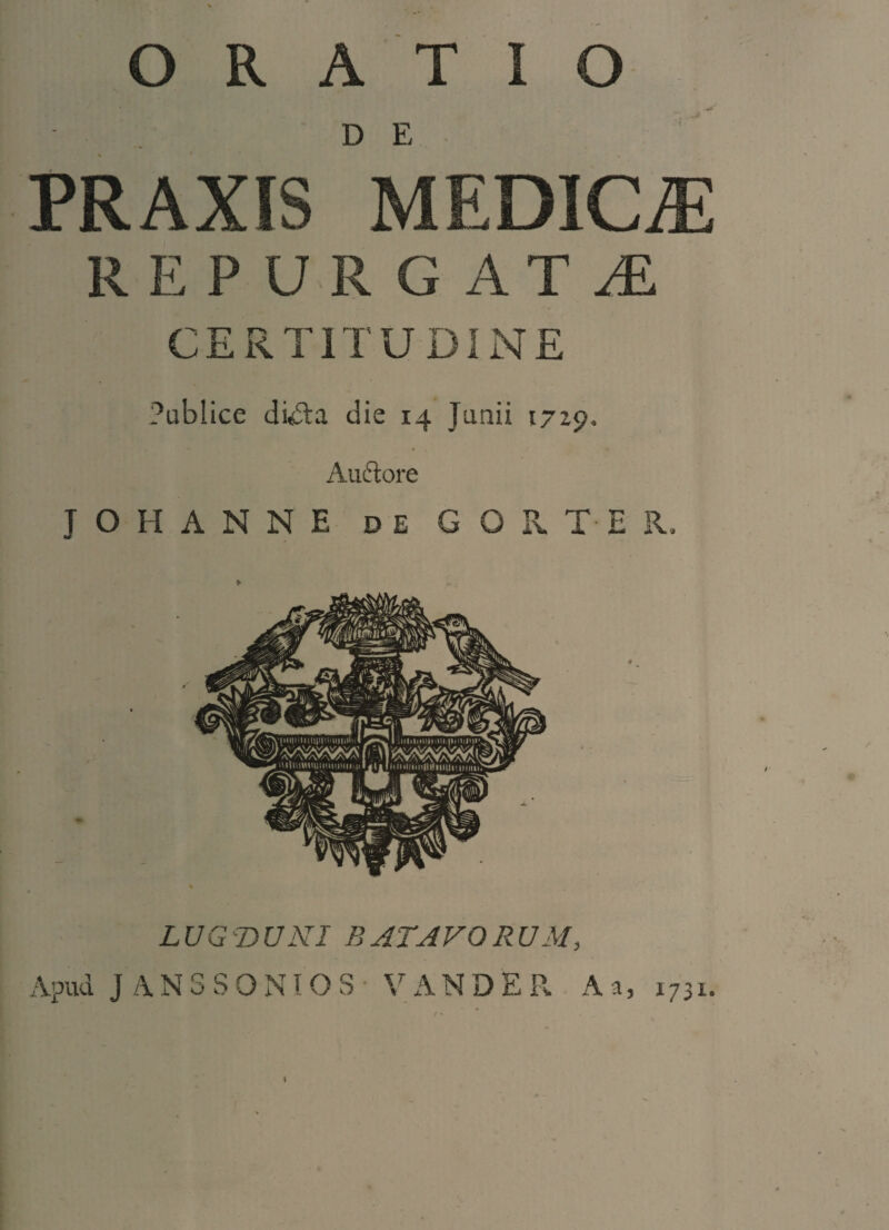 ORATIO D E PRAXIS MEDICAE REPURGAT AL CERTITUDINE Publice dkdai die 14 Junii 17x9. Auftore J O H A N N E de GORT ER. LUGDUNI BATAVORUM, Apuu JANSSONIOS V A N D E R A a, 1731.