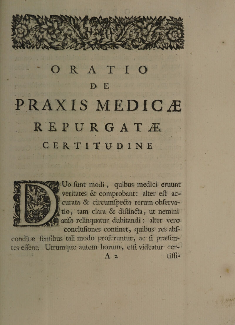 - ' ORATIO D E PRAXIS MEDICAE > •* b REPURGATA y ) ' CERTITUDINE Uo funt modi, quibus medici eruunt veritates & comprobant: alter eft ac¬ curata & circumfpeda rerum obferva- tio, tam clara & diitinfta, ut nemini anfa relinquatur dubitandi: alter vero conclufiones continet, quibus res abf- conditeG fenfibus tali modo proferuntur , ac fi praefen- tes effent. Utrumque autem horum , etfi videatur cer-