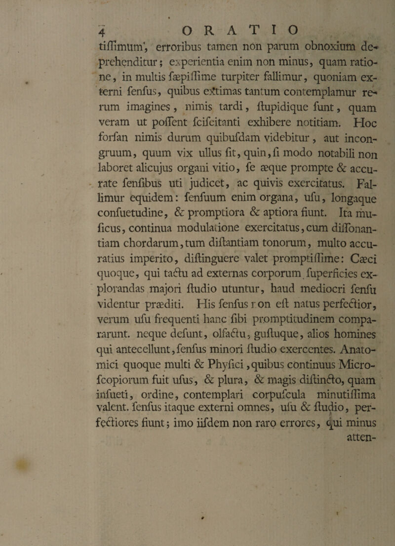 f tiffimum', erroribus tamen non parum obnoxium de¬ prehenditur ; experientia enim non minus, quam ratio¬ ne , in multis faepiffime turpiter fallimur, quoniam ex¬ terni fenfus, quibus extimas tantum contemplamur re¬ rum imagines, nimis tardi, Aupidique funt, quam veram ut pollent fcifcitanti exhibere notitiam. Hoc forfan nimis duram quibufdam videbitur , aut incon- gruum, quum vix ullus fit, quin,li modo notabili non laboret alicujus organi vitio, fe aeque prompte & accu¬ rate fenfibus uti judicet, ac quivis exercitatus. Fal¬ limur equidem: fenfuum enim organa, ufu, longaque confuetudine, & promptiora & aptiora fiunt. Ita mu- ficus, continua modulatione exercitatus, cum difionan- tiam chordarum, tum diftantiam tonorum, multo accu¬ ratius imperito, diftinguere valet promptiffime: Caeci quoque, qui tadtu ad externas corporum fuperficies ex¬ plorandas majori ftudio utuntur, haud mediocri fenfu videntur praediti. His fenfus r on e A natus perfectior, verum ufu frequenti hanc fibi promptitudinem compa¬ rarunt. neque defunt, olfaftu, guAuque, alios homines qui antecellunt,fenfus minori Audio exercentes. Anato¬ mici quoque multi & Phyfici, quibus continuus Micro- fcopiorum fuit ufus, & plura, & magis diitinfto, quam infueti, ordine, contemplari corpufcula minutillima valent, fenfus itaque externi omnes, uiu & Audio, per¬ fectiores fiunt; imo iifdem non raro errores, qui minus atten-