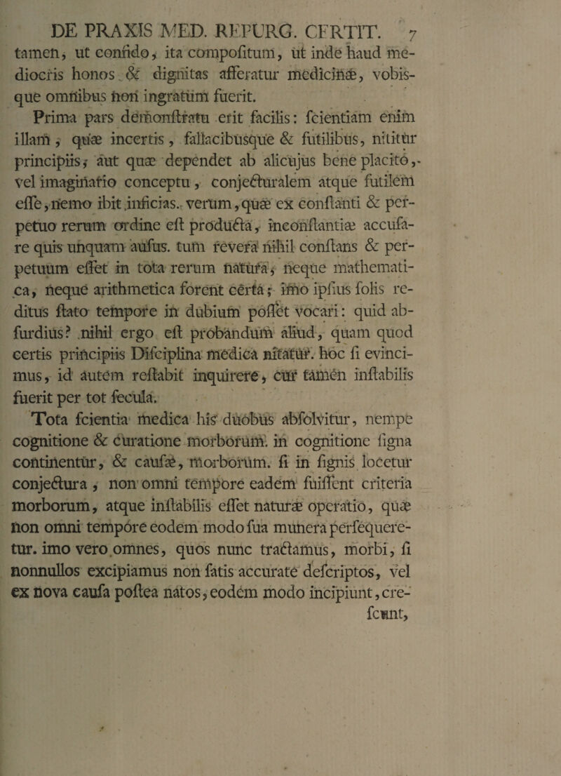 tamen, ut confido, ita compofitum, ut inde haud me¬ diocris honos & dignitas afferatur medicinae, vobis- que omnibus fton ingratum fuerit. Prima pars demonflratu erit facilis: fcientiam enim illam , quae incertis, fallacibusque & futilibus, nititur principiis,- aut quae dependet ab alicujus bene placito,- vel imaginario conceptu, conjecturalem atque futilem effe, nemo ibit .inficias., verum, quae ex conflanti & per¬ petuo rerum ordine eft produCta, inconflantiae accufa- re quis unquam aufus. tum revera nihil conflans & per¬ petuum effet in tota rerum natura, neque mathemati¬ ca , neque arithmetica forent certa; imo ipiius folis re¬ ditus flato tempore in dubium poffet vocari: quid ab- furdiUs? .nihil ergo eft probandum aliud, quam quod certis principiis Difciplina medica nitatur, hoc fi evinci¬ mus , id autem reflabit inquirere, cur tamen inflabilis fuerit per tot fecula. Tota fcientia medica his duobus abfolvitur, nempe cognitione & curatione morborum, in cognitione figna continentur, & caufie, morborum, fi in fignis locetur conjeCtura , non omni tempore eadem fuiffent criteria morborum, atque inflabilis effet naturae operatio, quae lion omni tempore eodem modo fua munera perfequere- tur. imo vero omnes, quos nunc tractamus, morbi, fi nonnullos excipiamus non fatis accurate deferiptos, vel ex nova eaufa poflea natos, eodem modo incipiunt, cre- femnt.