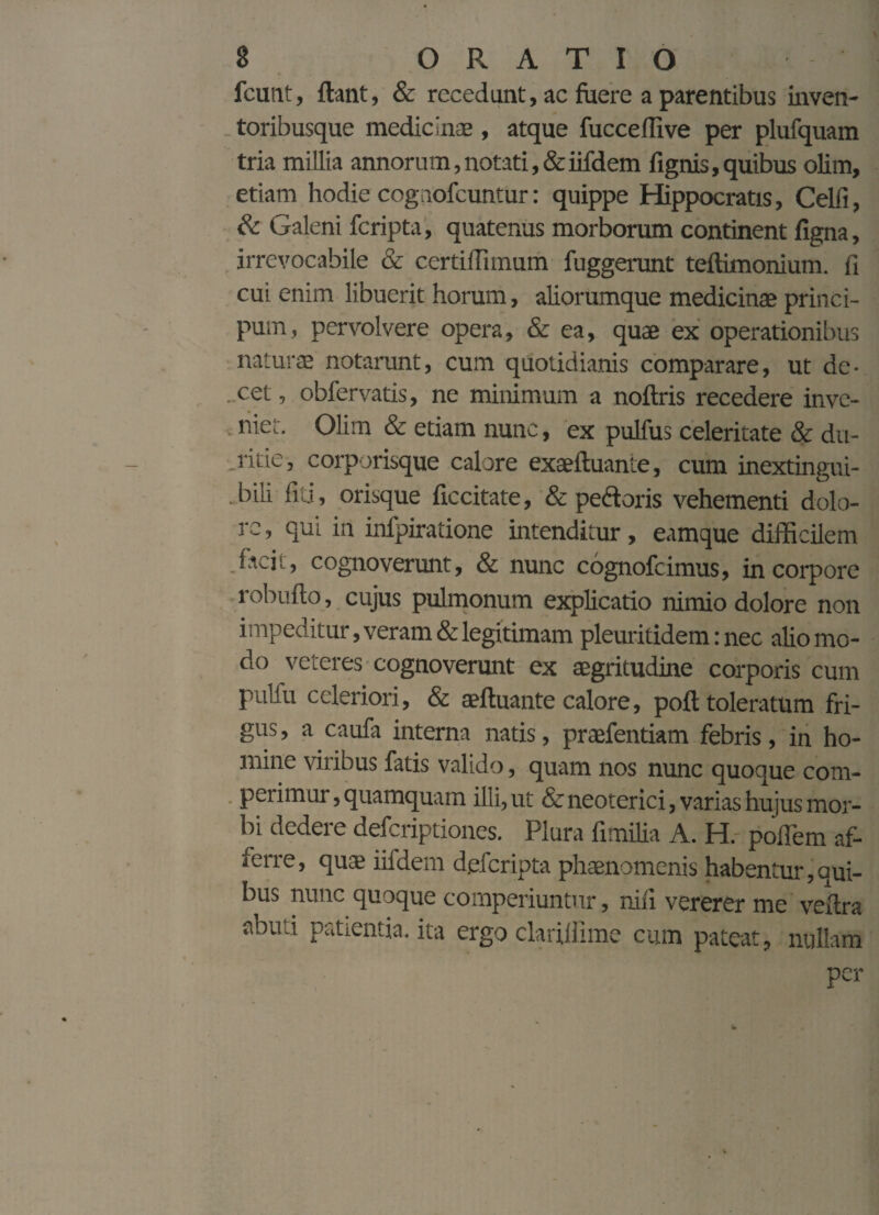 fcimt, flant, & recedunt, ac fuere a parentibus inven¬ toribusque medicinae , atque fucceffive per plufquam tria millia annorum,notati,&iifdem fignis,quibus olim, etiam hodie cognofcuntur: quippe Hippocratis, Celfi, & Galeni fcripta, quatenus morborum continent figna, irrevocabile & certiffimum fuggerunt teftimonium. fi cui enim libuerit horum, aliorumque medicinae princi- pum, pervolvere opera, & ea, quae ex operationibus naturae notarunt, cum quotidianis comparare, ut de- . cet, obfervatis, ne minimum a noflris recedere inve¬ niet. Olim & etiam nunc, ex pullus celeritate & du¬ riae, corporisque calore exaefluante, cum inextingui- - bili fici, orisque ficcitate, & pedoris vehementi dolo¬ re , qui in infpiratione intenditur, eamque difficilem .facit, cognoverunt, & nunc cognofcimus, in corpore lobufto, cujus pulmonum explicatio nimio dolore non impeditur, veram & legitimam pleuritidem: nec alio mo¬ do veteres cognoverunt ex aegritudine corporis cum pulfu celeriori, & aefluante calore, poft toleratum fri¬ gus , a caufa interna natis, praefentiam febris, in ho¬ mine viribus fatis valido, quam nos nunc quoque com¬ perimur, quamquam illi, ut & neoterici, varias hujus mor¬ bi dedere defcriptiones. Plura fimilia A. H. poflem af¬ ferre , quae iifdem dgfcripta phaenomenis habentur, qui¬ bus nunc quoque comperiuntur, nili vererer me veflra abuti patientia, ita ergo clariliime cum pateat, nullam per