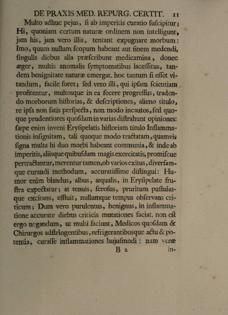 Multo adhuc pejus, li ab imperitis curatio fufcipitur; Hi, quoniam certum naturae ordinem non intelligunt, jam his, jam vero illis, tentant expugnare morbum: Imo, quum nullum fcopum habeant aut finem medendi, lingulis diebus alia praefcribunt medicamina, donec aeger, multis anomalis fymptomatibus laceffitus, tan¬ dem benignitate natura emergat, hoc tantum fi eflet vi¬ tandum , facile foret; fed vero illi, qui ipfam fcientiam profitentur, multosque in ea fecere progreflus, traden¬ do morborum hiftorias, & defcriptiones, alieno titulo, re ipfa non fatis perfpefta, non modo incautos,fed quo¬ que prudentiores quofdam in varias diftrahunt opiniones: faepe enim inveni Eryfipelatis hiftoriam titulo Inflamma¬ tionis infignitam, tali quoque modo tra&atam, quamvis figna multa hi duo morbi habeant communia, & inde ab imperitis, aliisque quibufdam magis exercitatis, promifcue pertraftantur, merentur tamen,ob varios exitus, diverfam- que curandi methodum, accuratiffime diftingui: Hu¬ mor enim blandus, albus, aequalis, in Eryfipelate fru- ftra expetatur; at tenuis, ferofus, pruritum puflulas- que excitans, effluit, nullumque tempus obfervans cri¬ ticum ; Dum vero purulentus, benignus, in inflamma¬ tione accurate diebus criticis mutationes faciat, non eft ergo negandum, ut multi faciunt, Medicos quofdam & Chirurgos adflringentibus, refrigerantibusque adu & po¬ tentia , curafle inflammationes hujufmodi: nam \ cm B z in-