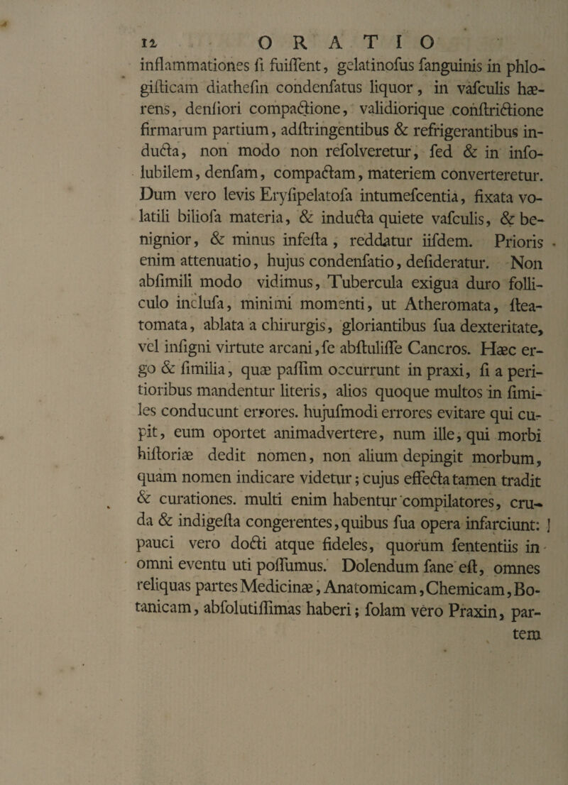 inflammationes fi fuifTent, gelatinofus fanguinis in phlo- gifticam diathefin condenfatus liquor, in vafculis hae¬ rens, denfiori compadione, validiorique conftridione firmarum partium, adftringentibus & refrigerantibus in- duda, non modo non refolveretur, fed & in info- lubilem, denfam, compadam, materiem converteretur. Dum vero levis Eryfipelatofa intumefcentia, fixata vo¬ latili biliola materia, & induda quiete vafculis, & be¬ nignior , & minus infefta, reddatur iifdem. Prioris • enim attenuatio, hujus condenfatio, defideratur. Non ablimili modo vidimus, Tubercula exigua duro folli¬ culo inclufa, minimi momenti, ut Atheromata, ftea- tomata, ablata a chirurgis, gloriantibus fua dexteritate, vel infigni virtute arcani,fe abftulifle Cancros. Haec er¬ go & fimilia, quae paflim occurrunt in praxi, fi a peri- tioribus mandentur literis, alios quoque multos in fimi- les conducunt errores, hujufmodi errores evitare qui cu¬ pit , eum oportet animadvertere, num ille, qui morbi hiftoriae dedit nomen, non alium depingit morbum, quam nomen indicare videtur; cujus effeda tamen tradit & curationes, multi enim habentur 'compilatores, cru¬ da & indigefla congerentes, quibus fua opera infarciunt: ] pauci vero dodi atque fideles, quorum fententiis in- omni eventu uti poffumus. Dolendum fane eft, omnes reliquas partes Medicinae, Anatomicam ,Chemicam, Bo- tanicam, abfolutiffimas haberi; folam vero Praxin, par¬ tem