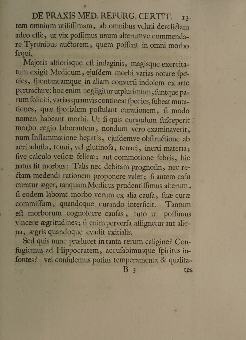 tem omnium utiliflimam, ab omnibus vcluti derelidam adeo eiTe, ut vix pollimus unum alterumve commenda¬ re Tyronibus auctorem, quem poflent in omni morbo fequi. Majoris altiorisque elt indaginis, magisque exercita¬ tum exigit Medicum, ejufdem morbi varias notare fp<?- cies, fpontaneamque in aliam converfi indolem ex arte pertradare: hoc enim negligitur utplurimum ,funtque pa¬ rum foliciti, varias quamvis contineat fpecies, fubeat muta¬ tiones, quas fpecialem poftulant curationem, fi modo nomen habeant morbi. Ut fi quis curandum fufeeperit ' morbo regio laborantem, nondum vero examinaverit, num Inflammatione hepatis, ejufdemve obftrudione ab acri adulta, tenui, vel glutinofa, tenaci, inerti materia; live calculo veficae felleae; aut commotione febris, hic natus fit morbus: Talis nec debitam prognofin, nec re¬ dam medendi rationem proponere valet; fi autem cafu curatur aeger, tanquam Medicus prudentiflimus alterum, fi eodem laborat morbo verum ex alia caufa, fuae curae commiflum, quandoque curando interficit. Tantum eft morborum cognolcere caufas, tuto ut poflimus vincere aegritudines; fi enim perverfa aflignetur aut alie¬ na, aegris quandoque evadit exitialis. Sed quis nunc praelucet in tanta rerum caligine ? Con¬ fugiemus ad Hippocratem, accufabimusque fpiritus in- fontes ? vel confidemus potius temperamenta & qualita- B 3 te&