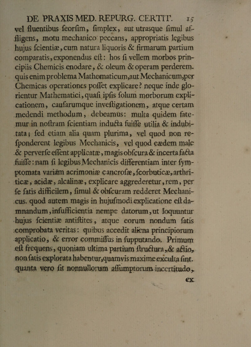 vel fluentibus feorfim, fimplex, aut utrasque fimul af¬ fligens, motu mechanico peccans, appropriatis legibus hujus fcientiae, cum natura liquoris & firmarum partium comparatis, exponendus eft: hos fi vellem morbos prin¬ cipiis Chemicis enodare, & oleum & operam perderem, quis enim problema Mathematicum,aut Mechanicum,per Chemicas operationes pollet explicare ? neque inde glo- rientur Mathematici, quafi ipfis folum morborum expli¬ cationem , caufarumque inveftigationem, atque certam medendi methodum, debeamus: multa quidem fate¬ mur in noftram fcientiam indufta fuifle utilia & indubi¬ tata; fed etiam alia quam plurima, vel quod non re- fponderent legibus Mechanicis, vel quod eadem male & perverfe eflent applicatae, magis obfcura & incerta fafta fuifle: nam fi legibus Mechanicis differentiam inter fym- ptomata variam acrimoniae cancrofae,fcorbuticae,arthri- ticae, acidae, alcalinae, explicare aggrederetur, rem, per fe fatis difficilem, fimul & obfcuram redderet Mechani¬ cus. quod autem magis in hujufmodi explicatione eft da¬ mnandum, infufficientia nempe datorum,ut loquuntur hujus fcientiae antiftites, atque eorum nondum fatis comprobata veritas: quibus accedit aliena principiorum applicatio, & error eommiflus in fupputando'. Primum eft frequens, quoniam ultima partium ftru<ffura,& a#io, non fatis explorata habentur,quam vis maxime exculta fint. quanta vero fit nonnullorum affumptorum incertitudo,