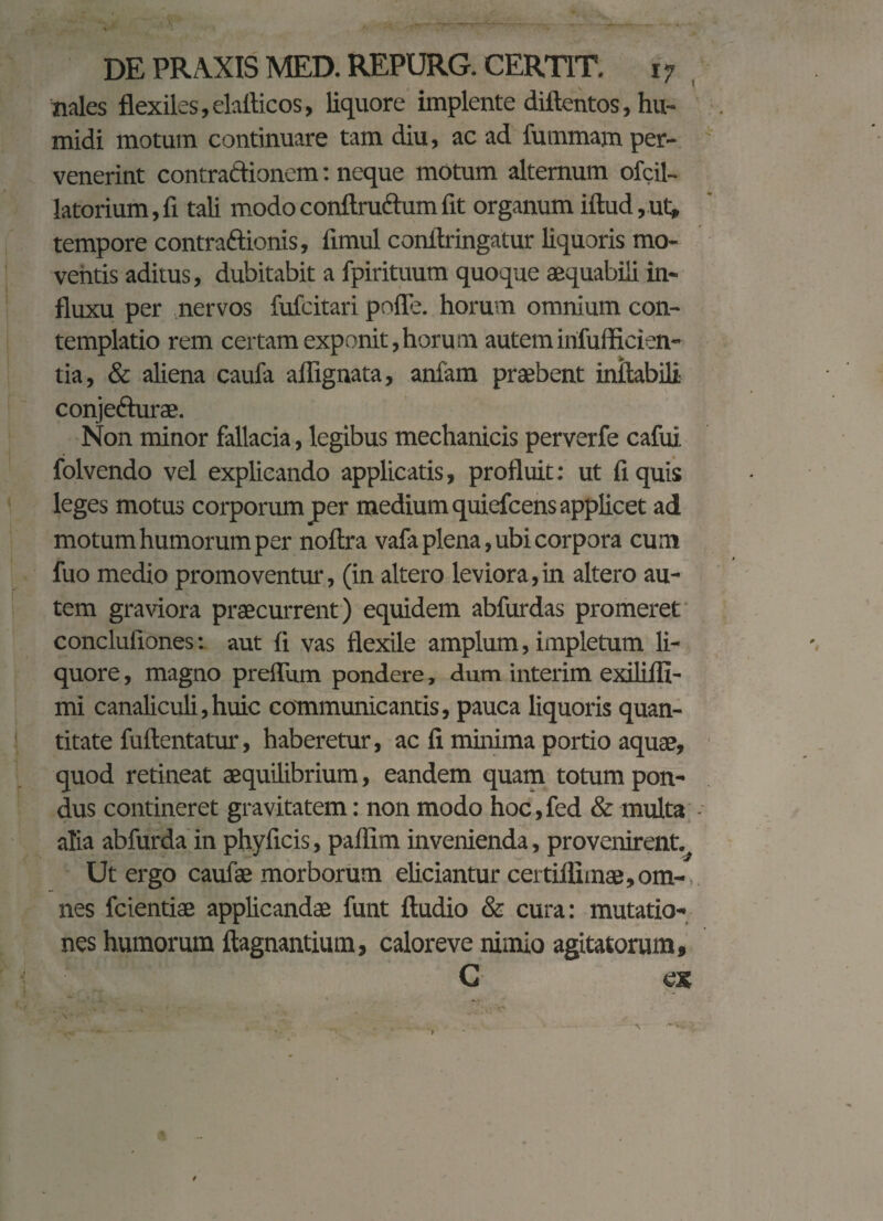 nales flexiles, elaflicos, liquore implente diftentos, hu- midi motum continuare tam diu, ac ad fummajn per¬ venerint contraftionem: neque motum alternum ofcil- latorium,fi tali modoconflru&umfit organum iflud,ut, tempore contractionis, fimul conflringatur liquoris mo¬ ventis aditus, dubitabit a fpirituum quoque aequabili in¬ fluxu per nervos fufcitari polle, horum omnium con¬ templatio rem certam exponit,horum autem irifufficien- tia, & aliena caufa aflignata, anfam praebent inflabili conjefturae. Non minor fallacia, legibus mechanicis perverfe cafui folvendo vel explicando applicatis, profluit: ut fi quis leges motus corporum per medium quiefcens applicet ad motum humorum per noftra vafa plena, ubi corpora cum fuo medio promoventur, (in altero leviora,in altero au¬ tem graviora praecurrent) equidem abfurdas promeret concluliones: aut fi vas flexile amplum, impletum li¬ quore , magno preffUm pondere, dum interim exilifli- mi canaliculi,huic communicantis, pauca liquoris quan¬ titate fullentatur, haberetur, ac fi minima portio aquae, quod retineat aequilibrium, eandem quam totum pon¬ dus contineret gravitatem: non modo hoc, fed & multa alia abfurda in phyficis, paffim invenienda, provenirent.^ Ut ergo caufae morborum eliciantur certiflimae,om¬ nes fcientiae applicandae funt Audio & cura: mutatio¬ nes humorum flagnantium, caloreve nimio agitatorum, G os