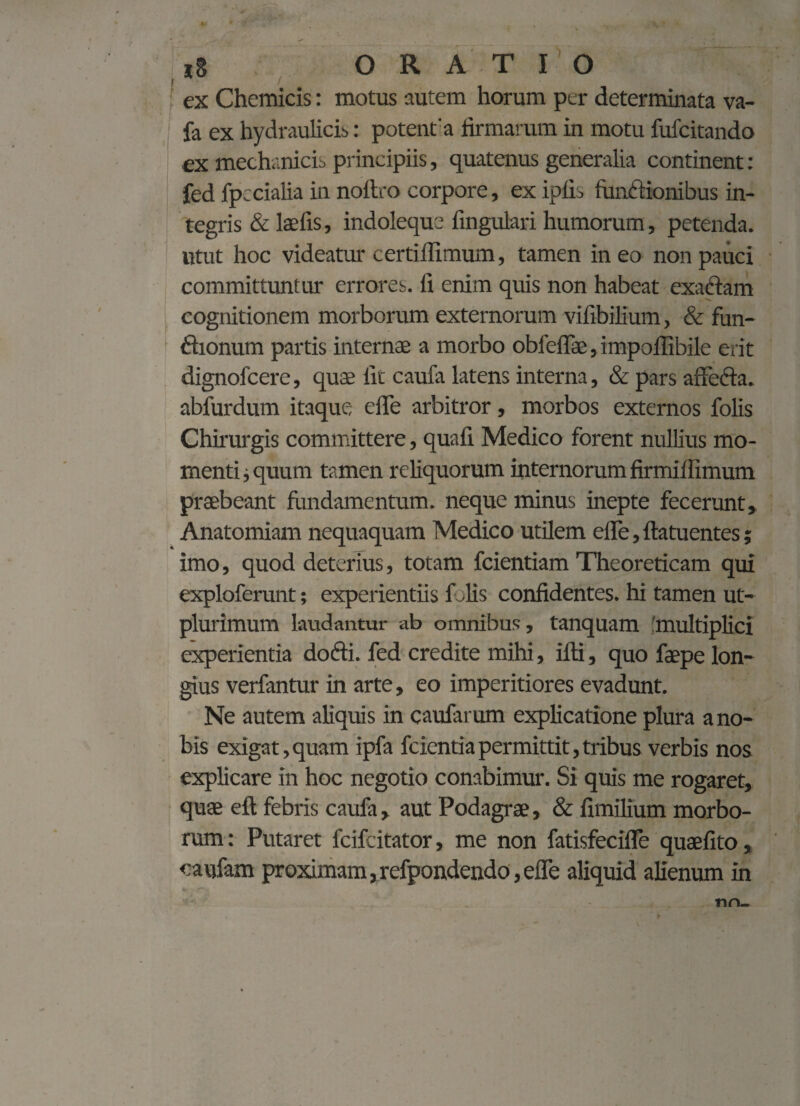 ex Chemicis: motus autem horum per determinata va- fa ex hydraulicis: potent'a firmarum in motu fufcitando ex mechanicis principiis, quatenus generalia continent: fed fpecialia in noftro corpore, ex ipfis funftionibus in¬ tegris & laefis, indoleque fingulari humorum, petenda, utut hoc videatur certiflimum, tamen ineo non pauci committuntur errores, fi enim quis non habeat exaftam cognitionem morborum externorum vifibilium, & fun- ftionum partis internae a morbo obfeflae,impolIibile erit dignofcere, quae fit caufa latens interna, & pars affecta, abfurdum itaque effe arbitror, morbos externos folis Chirurgis committere, quafi Medico forent nullius mo¬ menti i quum tamen reliquorum internorum firmiflimum praebeant fundamentum, neque minus inepte fecerunt, Anatomiam nequaquam Medico utilem effe, ftatuentes; imo, quod deterius, totam fcientiam Theoreticam qui exploferunt; experientiis f lis confidentes, hi tamen ut- plurimum laudantur ab omnibus, tanquam 'multiplici experientia dofti. fed credite mihi, ifti, quo faepe lon¬ gius verfantur in arte, eo imperitiores evadunt. Ne autem aliquis in caufarum explicatione plura a no¬ bis exigat,quam ipfa fcientiapermittit,tribus verbis nos explicare in hoc negotio conabimur. Si quis me rogaret, quae eft febris caufa , aut Podagrae, & fimilium morbo¬ rum : Putaret fcifcitator, me non fatisfecifle quaefito, caufam proximam,refpondendo,effe aliquid aHenum in nn-
