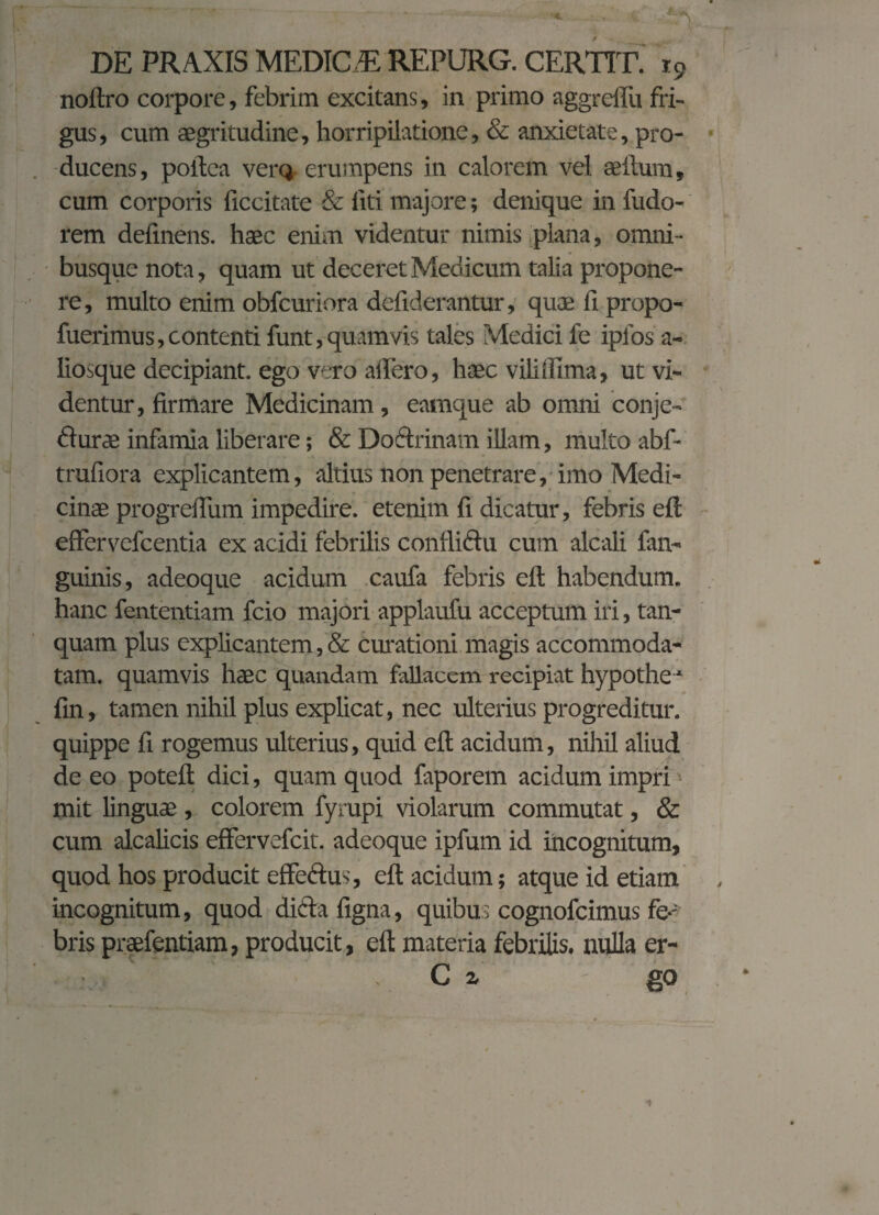 noftro corpore, febrim excitans, in primo aggreflu fri¬ gus, cum aegritudine, horripilatione, & anxietate, pro¬ ducens, poitea verQ erumpens in calorem vel aellum, cum corporis ficcitate & fiti majore; denique in fudo- rem definens. haec enim videntur nimis plana, omni- busque nota, quam ut deceret Medicum talia propone¬ re, multo enim obfcuriora defiderantur, quae fi propo- fuerimus,contenti funt, quamvis tales Medici fe iplos a- liosque decipiant, ego vero affero, haec viliffima, ut vi¬ dentur, firmare Medicinam, eamque ab omni conje- durae infamia liberare; & Dodrinam illam, multo abf- trufiora explicantem, altius non penetrare, imo Medi¬ cinae progreffum impedire, etenim fi dicatur, febris efl effervefeentia ex acidi febrilis conflidu cum alcali fan- guinis, adeoque acidum caufa febris efl habendum, hanc fententiam fcio majori applaufu acceptum iri, tan- quam plus explicantem,& curationi magis accommoda¬ tam. quamvis haec quandam fallacem recipiat hypothe * fin, tamen nihil plus explicat, nec ulterius progreditur, quippe fi rogemus ulterius, quid efl acidum, nihil aliud de eo potefl dici, quam quod faporem acidum impri mit linguae , colorem fyrupi violarum commutat, & cum alcalicis effervefeit. adeoque ipfum id incognitum, quod hos producit effedus, efl acidum; atque id etiam incognitum, quod dida figna, quibus cognofcimus fe-- bris praefentiam, producit, efl materia febrilis, nulla er- . C z go