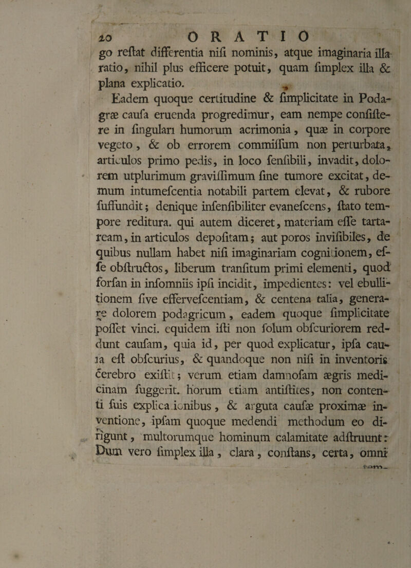 go reflat differentia nifi nominis, atque imaginaria illa ratio, nihil plus efficere potuit, quam fimplex illa & plana explicatio. Eadem quoque certitudine & fimplicitate in Poda¬ grae caufa eruenda progredimur, eam nempe confifte- re in lingulari humorum acrimonia, quae in corpore vegeto, & ob errorem commiflum non perturbata, articulos primo pedis, in loco fenfibili, invadit, dolo¬ rem utplurimum graviflimum fine tumore excitat, de¬ mum ir.tumefcentia notabili partem elevat, & rubore fuffundit; denique infenfibi liter evanefcens, flato tem¬ pore reditura, qui autem diceret, materiam efle tarta- ream, in articulos depolitam; autporos invifibiles, de quibus nullam habet nifi imaginariam cognitionem, ef- fe obftruftos, liberum tranfitum primi elementi, quod forfan in infomniis ipfi incidit, impedientes: vel ebulli¬ tionem live effervefcentiam, & centena talia, genera¬ re dolorem podagricum, eadem quoque fimplicitate poflet vinci, equidem ifti non folum obfcuriorem red¬ dunt caufam, quia id, per quod explicatur, ipfa cau- i a eft obfcurius, & quandoque non nifi in inventoris cerebro exiit'.; verum etiam damnofam aegris medi¬ cinam luggerit. horum etiam antiftites, non conten¬ ti fuis explica icnibus, & arguta caufae proximae in¬ ventione, ipfam quoque medendi methodum eo di¬ rigunt, multorumque hominum calamitate adftruuntr Dum vero fimplex illa, clara, conflans, certa, omni • *
